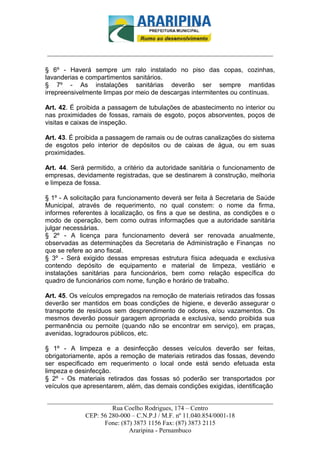 _________________________-



______________________________________________________________________

§ 6º - Haverá sempre um ralo instalado no piso das copas, cozinhas,
lavanderias e compartimentos sanitários.
§ 7º - As instalações sanitárias deverão ser sempre mantidas
irrepreensivelmente limpas por meio de descargas intermitentes ou contínuas.

Art. 42. É proibida a passagem de tubulações de abastecimento no interior ou
nas proximidades de fossas, ramais de esgoto, poços absorventes, poços de
visitas e caixas de inspeção.

Art. 43. É proibida a passagem de ramais ou de outras canalizações do sistema
de esgotos pelo interior de depósitos ou de caixas de água, ou em suas
proximidades.

Art. 44. Será permitido, a critério da autoridade sanitária o funcionamento de
empresas, devidamente registradas, que se destinarem à construção, melhoria
e limpeza de fossa.

§ 1º - A solicitação para funcionamento deverá ser feita à Secretaria de Saúde
Municipal, através de requerimento, no qual constem: o nome da firma,
informes referentes à localização, os fins a que se destina, as condições e o
modo de operação, bem como outras informações que a autoridade sanitária
julgar necessárias.
§ 2º - A licença para funcionamento deverá ser renovada anualmente,
observadas as determinações da Secretaria de Administração e Finanças no
que se refere ao ano fiscal.
§ 3º - Será exigido dessas empresas estrutura física adequada e exclusiva
contendo depósito de equipamento e material de limpeza, vestiário e
instalações sanitárias para funcionários, bem como relação específica do
quadro de funcionários com nome, função e horário de trabalho.

Art. 45. Os veículos empregados na remoção de materiais retirados das fossas
deverão ser mantidos em boas condições de higiene, e deverão assegurar o
transporte de resíduos sem desprendimento de odores, e/ou vazamentos. Os
mesmos deverão possuir garagem apropriada e exclusiva, sendo proibida sua
permanência ou pernoite (quando não se encontrar em serviço), em praças,
avenidas, logradouros públicos, etc.

§ 1º - A limpeza e a desinfecção desses veículos deverão ser feitas,
obrigatoriamente, após a remoção de materiais retirados das fossas, devendo
ser especificado em requerimento o local onde está sendo efetuada esta
limpeza e desinfecção.
§ 2º - Os materiais retirados das fossas só poderão ser transportados por
veículos que apresentarem, além, das demais condições exigidas, identificação

______________________________________________________________________
                     Rua Coelho Rodrigues, 174 – Centro
            CEP: 56 280-000 – C.N.P.J / M.F. nº 11.040.854/0001-18
                  Fone: (87) 3873 1156 Fax: (87) 3873 2115
                           Araripina - Pernambuco
 