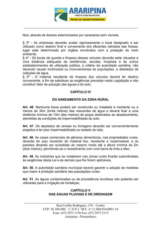 _________________________-



______________________________________________________________________

fácil, através de dizeres exteriorizados por caracteres bem visíveis.

§ 3º - As empresas deverão acatar rigorosamente o local designado a ser
utilizado como destino final e conveniente dos efluentes retirados das fossas;
lugar este determinado por órgãos envolvidos com a proteção do meio
ambiente.
§ 4º - Os locais de guarda e limpeza desses veículos deverão estar situados a
uma distância adequada de residências, escolas, hospitais e de outros
estabelecimentos de utilização pública, a critério da autoridade sanitária, não
devendo causar incômodos ou inconvenientes às populações, e afastados de
coleções de água.
§ 5º - O material resultante da limpeza dos veículos deverá ter destino
conveniente, a fim de satisfazer as exigências previstas nesta Legislação e não
constituir fator de poluição das águas e do solo.

                                  CAPÍTULO IV

                     DO SANEAMENTO DA ZONA RURAL

Art. 46. Nenhuma fossa poderá ser construída ou instalada a montante ou a
menos de 30m (trinta metros) das nascentes de água e deverá ficar a uma
distância mínima de 10m (dez metros) de poços destinados ao abastecimento,
atendidas às condições de impermeabilidade do solo.

Art. 47. Os depósitos de cereais ou forragens deverão ser convenientemente
arejados e ter piso impermeabilizado ou isolado do solo.

Art. 48. As casas comerciais de gêneros alimentícios, nas propriedades rurais,
deverão ter piso revestido de material liso, resistente e impermeável, e as
paredes deverão ser revestidas do mesmo modo até a altura mínima de 2m
(dois metros), permitindo-se o revestimento com uma barra de tinta a óleo.

Art. 49. As indústrias que se instalarem nas zonas rurais ficarão subordinadas
às exigências desta Lei e às demais que lhe forem aplicáveis.

Art. 50. A autoridade sanitária municipal deverá garantir a adoção de medidas
que visem à proteção sanitária das populações rurais.

Art. 51. As águas contaminadas ou de procedência duvidosa não poderão ser
utilizadas para a irrigação de hortaliças.

                             CAPÍTULO V
                  DAS ÁGUAS PLUVIAIS E DE DRENAGEM

______________________________________________________________________
                     Rua Coelho Rodrigues, 174 – Centro
            CEP: 56 280-000 – C.N.P.J / M.F. nº 11.040.854/0001-18
                  Fone: (87) 3873 1156 Fax: (87) 3873 2115
                           Araripina - Pernambuco
 