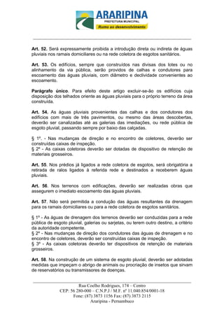 _________________________-



______________________________________________________________________

Art. 52. Será expressamente proibida a introdução direta ou indireta de águas
pluviais nos ramais domiciliares ou na rede coletora de esgotos sanitários.

Art. 53. Os edifícios, sempre que construídos nas divisas dos lotes ou no
alinhamento da via pública, serão providos de calhas e condutores para
escoamento das águas pluviais, com diâmetro e declividade convenientes ao
escoamento.

Parágrafo único. Para efeito deste artigo excluir-se-ão os edifícios cuja
disposição dos telhados oriente as águas pluviais para o próprio terreno da área
construída.

Art. 54. As águas pluviais provenientes das calhas e dos condutores dos
edifícios com mais de três pavimentos, ou mesmo das áreas descobertas,
deverão ser canalizadas até as galerias das imediações, ou rede pública de
esgoto pluvial, passando sempre por baixo das calçadas.

§ 1º. - Nas mudanças de direção e no encontro de coletores, deverão ser
construídas caixas de inspeção.
§ 2º - As caixas coletoras deverão ser dotadas de dispositivo de retenção de
materiais grosseiros.

Art. 55. Nos prédios já ligados a rede coletora de esgotos, será obrigatória a
retirada de ralos ligados à referida rede e destinados a receberem águas
pluviais.

Art. 56. Nos terrenos com edificações, deverão ser realizadas obras que
assegurem o imediato escoamento das águas pluviais.

Art. 57. Não será permitida a condução das águas resultantes da drenagem
para os ramais domiciliares ou para a rede coletora de esgotos sanitários.

§ 1º - As águas de drenagem dos terrenos deverão ser conduzidas para a rede
pública de esgoto pluvial, galerias ou sarjetas, ou terem outro destino, a critério
da autoridade competente.
§ 2º - Nas mudanças de direção dos condutores das águas de drenagem e no
encontro de coletores, deverão ser construídas caixas de inspeção.
§ 3º - As caixas coletoras deverão ter dispositivos de retenção de materiais
grosseiros.

Art. 58. Na construção de um sistema de esgoto pluvial, deverão ser adotadas
medidas que impeçam o abrigo de animais ou procriação de insetos que sirvam
de reservatórios ou transmissores de doenças.

______________________________________________________________________
                     Rua Coelho Rodrigues, 174 – Centro
            CEP: 56 280-000 – C.N.P.J / M.F. nº 11.040.854/0001-18
                  Fone: (87) 3873 1156 Fax: (87) 3873 2115
                           Araripina - Pernambuco
 