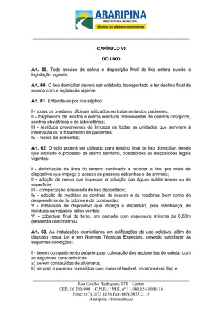 _________________________-



______________________________________________________________________

                                  CAPÍTULO VI

                                    DO LIXO

Art. 59. Todo serviço de coleta e disposição final do lixo estará sujeito à
legislação vigente.

Art. 60. O lixo domiciliar deverá ser coletado, transportado e ter destino final de
acordo com a legislação vigente.

Art. 61. Entende-se por lixo séptico:

I - todos os produtos oficinais utilizados no tratamento dos pacientes;
II - fragmentos de tecidos e outros resíduos provenientes de centros cirúrgicos,
centros obstétricos e de laboratórios;
III - resíduos provenientes da limpeza de todas as unidades que servirem à
internação ou a tratamento de pacientes;
IV - restos de alimentos;

Art. 62. O solo poderá ser utilizado para destino final de lixo domiciliar, desde
que adotado o processo de aterro sanitário, obedecidas as disposições legais
vigentes:

I - delimitação da área do terreno destinado a receber o lixo, por meio de
dispositivo que impeça o acesso de pessoas estranhas e de animais;
II - adoção de meios que impeçam a poluição das águas subterrâneas ou de
superfície;
III - compactação adequada do lixo depositado;
IV - adoção de medidas de controle de insetos e de roedores, bem como do
desprendimento de odores e da combustão;
V - instalação de dispositivo que impeça a dispersão, pela vizinhança, de
resíduos carregados pelos ventos;
VI - cobertura final de terra, em camada com espessura mínima de 0,60m
(sessenta centímetros).

Art. 63. As instalações domiciliares em edificações de uso coletivo, além do
disposto nesta Lei e em Normas Técnicas Especiais, deverão satisfazer às
seguintes condições:

I - terem compartimento próprio para colocação dos recipientes de coleta, com
as seguintes características:
a) serem construídos de alvenaria;
b) ter piso e paredes revestidos com material lavável, impermeável, liso e

______________________________________________________________________
                     Rua Coelho Rodrigues, 174 – Centro
            CEP: 56 280-000 – C.N.P.J / M.F. nº 11.040.854/0001-18
                  Fone: (87) 3873 1156 Fax: (87) 3873 2115
                           Araripina - Pernambuco
 