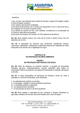 _________________________-



______________________________________________________________________

resistente;

c) ter, no piso, ralo sifonado para coleta de líquidos e águas de lavagem, ligado
à rede de esgoto sanitário;
d) ter ampla e permanente ventilação;
e) ter área útil de acordo com o número de recipientes e com o volume de lixo a
ser coletado em 24 (vinte e quatro) horas;
f) no cálculo do volume do lixo a ser coletado, considera-se a contribuição de
2,5 (dois e meio) litros por pessoa;
g) ter porta com largura não inferior a 0,70m (setenta centímetros).

Art. 64. Será vedado colocar, por mais de 24 (vinte e quatro) horas, lixo em
depósitos ao ar livre.

Art. 65. A deposição de resíduos que contenham substâncias tóxicas,
venenosas, radioativas, inflamáveis e explosivas deverá ser realizada de modo
adequado e de acordo com a legislação em vigor.



                            CAPÍTULO VII
                    DA PROTEÇÃO DO MEIO AMBIENTE

                              SEÇÃO I
                  DA PROTEÇÃO DAS ÁGUAS E DO SOLO.

Art. 66. Além do disposto no presente capítulo, a atuação da Autoridade
Sanitária dar-se-á, subsidiariamente, quando solicitada pelo órgão ou
Autoridade Pública competente nas ações de fiscalização e proteção das águas
e do solo.

Art. 67. A bacia hidrográfica do Município de Araripina, tendo em vista a
proteção e o controle da poluição, será destinada:

I - ao abastecimento público ou privado;
II - à recreação, natação e outras atividades esportivas;
III - a atividades pastoris e agrícolas;
IV - ao abastecimento industrial;
V - à manutenção da fauna e da flora aquáticas;

Art. 68. Será vedada a colocação de lixo, resíduos e refugos industriais ou
agrícolas e dejetos de animais nas proximidades dos cursos de água.


______________________________________________________________________
                     Rua Coelho Rodrigues, 174 – Centro
            CEP: 56 280-000 – C.N.P.J / M.F. nº 11.040.854/0001-18
                  Fone: (87) 3873 1156 Fax: (87) 3873 2115
                           Araripina - Pernambuco
 