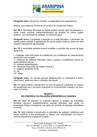 _________________________-



______________________________________________________________________

Parágrafo único. Deverá ser mantida, na dependência da topografia do

terreno, uma distância mínima de 20 (vinte) a 50 (cinqüenta) metros.

Art. 69. A Secretaria Municipal de Saúde poderá exercer ação fiscalizadora, e
tomar outras medidas, independentemente da atuação de outros órgãos
públicos, com atribuição de proteger os cursos de água.

Parágrafo único. Constatada a poluição ou a fonte poluidora, a Secretaria de
Saúde poderá solicitar a participação de outros órgãos públicos, tendo em vista
impedir o lançamento de poluentes.

Art. 70. A autoridade sanitária poderá constatar a poluição dos cursos de água
através de:

I - inspeção, pela verificação de substâncias que modifiquem as características
físicas do corpo receptor;
II - presença de materiais flutuantes, óleos e graxas, e substâncias tóxicas ou
potencialmente tóxicas;
III - exames bacteriológicos;
IV - demanda bioquímica de oxigênio (D.B.O.);
V - oxigênio dissolvido (O.D);
VI - ph;
VII - fenóis.

Parágrafo único. As normas técnicas estabelecerão os parâmetros a serem
observados, tendo em vista a utilização das águas.

Art. 71. Será proibido o lançamento no solo de qualquer substância ou mistura
de substâncias que o tornarem prejudicial ou inconveniente à saúde e ao bem-
estar do homem.

                          SEÇÃO II
        DO CONTROLE DA POLUIÇÃO ATMOSFÉRICA E SONORA.

Art. 72. Além do disposto no presente capítulo, a atuação da Autoridade
Sanitária dar-se-á, subsidiariamente, quando solicitada pelo órgão ou
Autoridade Pública competente nas ações do controle da poluição atmosférica
e sonora.

Art. 73. Será proibido o lançamento na atmosfera de qualquer substância que
possa modificar a sua composição ou alterar suas propriedades, de modo a
torná-la imprópria ou prejudicial à saúde.

______________________________________________________________________
                     Rua Coelho Rodrigues, 174 – Centro
            CEP: 56 280-000 – C.N.P.J / M.F. nº 11.040.854/0001-18
                  Fone: (87) 3873 1156 Fax: (87) 3873 2115
                           Araripina - Pernambuco
 