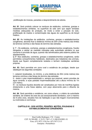 _________________________-



______________________________________________________________________

proliferação de moscas, parasitas e desprendimento de odores.


Art. 81. Será proibido colocar os resíduos de estábulos, cocheiras, granjas e
estabelecimentos similares, na superfície do solo sem que sejam tomadas
medidas adequadas de proteção, de modo a evitar a poluição do solo,
proliferação de insetos e contaminação das águas de superfície ou do lençol
freático.

Art. 82. As instalações de estábulos, cocheiras, granjas e estabelecimentos
congêneres, deverão ficar à distância mínima de 20m (vinte metros) dos limites
de terrenos vizinhos e das faixas de domínio das estradas.

§ 1º - Os estábulos, cocheiras, granjas e estabelecimentos congêneres, ficarão
obrigados a adotar as medidas indicadas pela autoridade sanitária no que
concerne à provisão de água, quando não beneficiados pelo sistema público de
abastecimento.
§ 2º- Nos estábulos, cocheiras, granjas e estabelecimentos congêneres, serão
permitidos compartimentos habitáveis, destinados aos tratadores dos animais,
desde que fiquem completamente isolados e tenham instalações sanitárias
próprias.

Art. 83. Será permitida em zona rural a existência de pocilgas, desde que
obedeçam às seguintes condições:

I - estarem localizadas, no mínimo, a uma distância de 20m (vinte metros) dos
terrenos vizinhos e das faixas de domínio das estradas;
II - terem o piso impermeabilizado e, sempre que possível, serem providas de
água corrente, e suas paredes impermeabilizadas até a altura mínima de 1m
(um metro);
III - os resíduos líquidos deverão ser canalizados por meio de manilhas ligadas
diretamente a uma fossa séptica, com poço absorvente para o efluente da
mesma.

Art. 84. Será permitida a existência, em zona urbana, a critério da autoridade
sanitária, de criatório de aves de uso exclusivamente doméstico, com o máximo
de 8 (oito) aves, situados fora da habitação e que não tragam inconvenientes
ou incômodos à vizinhança.


     CAPÍTULO IX - DOS HOTÉIS, PENSÕES, MOTÉIS, POUSADAS E
                ESTABELECIMENTOS CONGÊNERES


______________________________________________________________________
                     Rua Coelho Rodrigues, 174 – Centro
            CEP: 56 280-000 – C.N.P.J / M.F. nº 11.040.854/0001-18
                  Fone: (87) 3873 1156 Fax: (87) 3873 2115
                           Araripina - Pernambuco
 