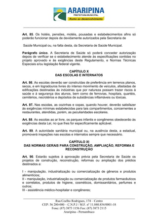 _________________________-



______________________________________________________________________

Art. 85. Os hotéis, pensões, motéis, pousadas e estabelecimentos afins só
poderão funcionar depois de devidamente autorizados pela Secretaria de

Saúde Municipal ou, na falta desta, da Secretaria de Saúde Municipal.

Parágrafo único. A Secretaria de Saúde só poderá conceder autorização
depois de verificar se o estabelecimento atende às especificações contidas no
projeto aprovado e às exigências deste Regulamento, e Normas Técnicas
Especiais e/ou legislação federal vigente.

                             CAPÍTULO X
                      DAS ESCOLAS E INTERNATOS

Art. 86. As escolas deverão ser construídas de preferência em terrenos planos,
secos, e em logradouros livres do intenso movimento de veículos, afastadas de
edificações destinadas às indústrias que por natureza possam trazer riscos à
saúde e à segurança dos alunos, bem como de ferrovias, hospitais, quartéis,
cemitérios, necrotérios e depósitos de substâncias inflamáveis ou tóxicas.

Art. 87. Nas escolas, as cozinhas e copas, quando houver, deverão satisfazer
às exigências mínimas estabelecidas para tais compartimentos, concernentes a
restaurantes, atendidas, porém, as peculiaridades escolares.

Art. 88. As escolas ao ar livre, os parques infantis e congêneres obedecerão às
exigências desta Lei, no que lhes for especificamente aplicável.

Art. 89. A autoridade sanitária municipal ou, na ausência desta, a estadual,
promoverá inspeções nas escolas e internatos sempre que necessário.

                        CAPÍTULO XI
 DAS NORMAS GERAIS PARA CONSTRUÇÃO, AMPLIAÇÃO, REFORMA E
                      RECONSTRUÇÃO

Art. 90. Estarão sujeitos à aprovação prévia pela Secretaria de Saúde os
projetos de construção, reconstrução, reformas ou ampliação dos prédios
destinados a:

I - manipulação, industrialização ou comercialização de gêneros e produtos
alimentícios;
II - manipulação, industrialização ou comercialização de produtos farmacêuticos
e correlatos, produtos de higiene, cosméticos, domissanitários, perfumes e
outros;
III - assistência médico-hospitalar e congêneres;

______________________________________________________________________
                     Rua Coelho Rodrigues, 174 – Centro
            CEP: 56 280-000 – C.N.P.J / M.F. nº 11.040.854/0001-18
                  Fone: (87) 3873 1156 Fax: (87) 3873 2115
                           Araripina - Pernambuco
 