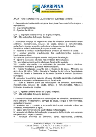 _________________________-



______________________________________________________________________
Art. 2º - Para os efeitos desta Lei, considera-se autoridade sanitária:

I - Secretário de Saúde do Município de Araripina e Gestor do SUS- Araripina -
Pernambuco;
II – Inspetores Sanitários;
III - Agentes Sanitários.

§ 1º - O Inspetor Sanitário deverá ter 3º grau completo.
§ 2º - São atribuições do Inspetor Sanitário:

I - coordenar a equipe de inspeção na área de alimentos, saneamento e meio
ambiente, medicamentos, serviços de saúde, sangue e hemoderivados,
radiações ionizantes, exercício profissional e dos ambientes do trabalho;
II - analisar os laudos de inspeção e pareceres técnicos;
III - fiscalizar e controlar estabelecimentos e produtos de interesse à saúde;
IV - analisar projetos arquitetônicos dos estabelecimentos, sujeitos a
fiscalização sanitária;
V - capacitar profissionais para exercer serviços de fiscalização;
VI - apoiar e assessorar o Estado nas atividades de fiscalização;
VII - normatizar procedimentos relativos à fiscalização sanitária;
VIII - manter intercâmbio com instituições de pesquisa, visando viabilizar,
intensificar e melhorar a qualidade das fiscalizações;
IX - realizar fiscalização conjunta com o Ministério da Saúde, Ministério da
Agricultura, Ministério Público, Secretaria Estadual de Agricultura, Secretaria de
Justiça do Estado e Secretaria da Fazenda Estadual e demais Secretarias
Municipais;
X - preencher e assinar os autos de infração, intimação, apreensão, inutilização,
coleta de amostras e multa decorrentes da fiscalização;
XI - fazer o relatório diário das fiscalizações de alimentos, saneamento,
medicamentos, serviços de saúde, sangue e hemoderivados, radiações
ionizantes e análise de projetos.

§ 3º - O Agente Sanitário deverá ter 2º grau completo.
§ 4º - São atribuições do Agente Sanitário:

I - auxiliar o inspetor sanitário nas fiscalizações de alimentos, saneamento e
meio ambiente, medicamentos, serviços de saúde, sangue e hemoderivados,
radiações ionizantes;
II - executar sob o comando e supervisão do inspetor sanitário, coletas de
alimentos, medicamentos e água;
III - apoiar administrativamente as atividades de fiscalização;
IV - executar atividades de fiscalização em eventos do Município, sob comando
e supervisão do Inspetor Sanitário;
V - fiscalizar indústrias de alimentos, bares, restaurantes, padarias,

______________________________________________________________________
                     Rua Coelho Rodrigues, 174 – Centro
            CEP: 56 280-000 – C.N.P.J / M.F. nº 11.040.854/0001-18
                  Fone: (87) 3873 1156 Fax: (87) 3873 2115
                           Araripina - Pernambuco
 
