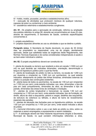 _________________________-



 ______________________________________________________________________
IV - hotéis, motéis, pousadas, pensões e estabelecimentos afins;
V - execução de atividades que produzam resíduos de qualquer natureza,
capazes de poluir ou contaminar o meio ambiente;
VI - assistência veterinária e estabelecimentos congêneres.

Art. 91. .Os projetos para a aprovação de construção, reforma ou ampliação
dos prédios referidos no artigo 90, deverão ser encaminhados em duas (2) vias,
através de requerimento, à Secretaria de Saúde, contendo especificações
concernentes à:

I - projeto arquitetônico;
II - projetos especiais atinentes ao uso ou atividades a que se destina o prédio.

Parágrafo único. A Secretaria de Saúde devolverá, no prazo de 30 (trinta)
dias, ao proprietário ou responsável, uma via do projeto, devidamente
aprovado, desde que satisfeitas todas as exigências deste Regulamento, das
Normas Técnicas Especiais e de outras consideradas indispensáveis à saúde e
ao bem-estar individual e coletivo.

Art. 92. O projeto arquitetônico deverá ser constituído de:

I - planta de situação ou terreno que receberá a obra em escala 1:1000 (um por
mil) na qual deverão ser indicadas dimensões, orientação, denominação e
largura do logradouro público para o qual faz frente;
II - planta de localização do prédio no lote ou terreno, na escala de 1:250 (um
por duzentos e cinqüenta) ou 1:500 (um por quinhentos), na qual estarão
indicados: afastamento do prédio das linhas divisórias, dimensões externas do
prédio e a posição das construções existentes;
III - planta baixa de todos os pavimentos, na escala de 1:50 (um por cinqüenta)
ou 1:100 (um por cem), onde estarão indicadas: uso, área, dimensões; o tipo de
piso em cada compartimento, dimensões de vãos, as dimensões e tipo de
parede, dimensões das áreas livres de ventilação e insolação;
IV - plantas de cortes longitudinal e transversal, na escala 1:50 (um por
cinqüenta) ou 1:100 (um por cem), onde estarão indicadas: tipo de fundação, pé
direito, altura de vãos e esquadrias, peitoris e vergas, detalhes das esquadrias,
da estrutura da cobertura ou telhado, e altura de barra de revestimentos
especiais das paredes;
V - plantas de elevação das fachadas para os logradouros públicos, na escala
1:50 (um por cinqüenta) ou 1:100 (um por cem), onde estará indicada a altura
do prédio;
VI - memorial informativo sobre o uso a ser dado ao prédio ou obra, sobre os
materiais a serem empregados e equipamentos a serem instalados.
§ 1º - A solicitação deverá ser feita mediante requerimento dirigido à Secretaria
Municipal de Saúde, no qual constem informações referentes a: área,

______________________________________________________________________
                     Rua Coelho Rodrigues, 174 – Centro
            CEP: 56 280-000 – C.N.P.J / M.F. nº 11.040.854/0001-18
                  Fone: (87) 3873 1156 Fax: (87) 3873 2115
                           Araripina - Pernambuco
 