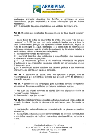 _________________________-



 ______________________________________________________________________
localização, memorial descritivo das funções e atividades a serem
desenvolvidas, projeto arquitetônico e outras informações que se fizerem
necessárias.
§ 2º - A aprovação do projeto arquitetônico terá validade de 01 (um) ano.


Art. 93. O projeto das instalações de abastecimento de água deverá constituir-
se de:

I - planta baixa de todos os pavimentos do prédio, em escala 1:50 (um por
cinqüenta) ou 1:100 (um por cem), onde estarão indicadas; uso e a área de
cada compartimento, posição dos aparelhos a serem abastecidos, traçado da
rede de distribuição de água, localização e a capacidade de reservatórios,
sistema de recalque e, quando a fonte de suprimento for doméstica, detalhes e
localização da mesma e da adução à rede predial;
II - estereograma da rede de distribuição;
III - memorial descritivo das instalações e especificações dos materiais e
equipamentos a serem empregados.
§ 1º - Os documentos gráficos e os memoriais informativos do projeto
arquitetônico e das instalações sanitárias poderão ser apresentados em um
único projeto geral.
§ 2º - A construção deverá obedecer aos detalhes gráficos e aos memoriais
informativos de acordo com o projeto aprovado.

Art. 94. A Secretaria de Saúde, uma vez aprovado o projeto, não se
responsabilizará por deficiências técnicas que possam advir da construção,
operação e do uso.

Art. 95. A construção será embargada pela autoridade sanitária competente,
sem prejuízo de outras penalidades previstas na legislação, quando:

I - não tiver seu projeto aprovado de acordo com esta Legislação e com as
Normas Técnicas Especiais;
II - desrespeitado o projeto aprovado.

Art. 96. Os estabelecimentos destinados às finalidades abaixo relacionadas, só
poderão funcionar depois de devidamente autorizados pela Secretaria de
Saúde:

I - manipulação, industrialização ou comercialização de gêneros e produtos
alimentícios;
II - manipulação, industrialização ou comercialização de produtos farmacêuticos
e correlatos, produtos de higiene, cosméticos, domissanitários, perfumes e
outros;

______________________________________________________________________
                     Rua Coelho Rodrigues, 174 – Centro
            CEP: 56 280-000 – C.N.P.J / M.F. nº 11.040.854/0001-18
                  Fone: (87) 3873 1156 Fax: (87) 3873 2115
                           Araripina - Pernambuco
 