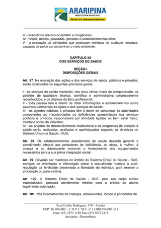 _________________________-



______________________________________________________________________

III - assistência médico-hospitalar e congêneres;
IV - hotéis, motéis, pousadas, pensões e estabelecimentos afins;
V - a execução de atividades que produzam resíduos de qualquer natureza,
capazes de poluir ou contaminar o meio ambiente.


                             CAPÍTULO XII
                        DOS SERVIÇOS DE SAÚDE

                               SEÇÃO I
                          DISPOSIÇÕES GERAIS

Art. 97. Na execução das ações e dos serviços de saúde, públicos e privados,
serão observados os seguintes princípios gerais:

I - os serviços de saúde manterão, nos seus vários níveis de complexidade, os
padrões de qualidade técnica, científica e administrativa universalmente
reconhecidos, e os ditames da ética profissional;
II - toda pessoa tem o direito de obter informações e esclarecimentos sobre
assuntos pertinentes às ações e aos serviços de saúde;
III - os agentes públicos e privados têm o dever de comunicar às autoridades
competentes as irregularidades ou deficiências apresentadas nos serviços
públicos e privados, responsáveis por atividade ligadas ao bem estar físico,
mental e social do indivíduo;
IV - os projetos de desenvolvimento institucional e os programas de atenção à
saúde serão realizados, avaliados e aperfeiçoados segundo as diretrizes do
Sistema Único de Saúde - SUS.

Art. 98. Os estabelecimentos assistenciais de saúde deverão garantir o
atendimento integral aos portadores de deficiência, ao idoso, à mulher, à
criança e ao adolescente incluindo o fornecimento dos equipamentos
necessários para a sua plena integração social.

Art. 99. Deverão ser mantidos no âmbito do Sistema Único de Saúde - SUS,
serviços de orientação e informação sobre a sexualidade humana e auto-
regulação da fertilidade preservada a liberdade do indivíduo para exercer a
procriação ou para evitá-la.

Art. 100. O Sistema Único de Saúde - SUS, pelo seu corpo clínico
especializado, prestará atendimento médico para a prática do aborto
legalmente autorizado.

Art. 101. Nos internamentos de crianças, adolescentes, idosos e portadores de

______________________________________________________________________
                     Rua Coelho Rodrigues, 174 – Centro
            CEP: 56 280-000 – C.N.P.J / M.F. nº 11.040.854/0001-18
                  Fone: (87) 3873 1156 Fax: (87) 3873 2115
                           Araripina - Pernambuco
 