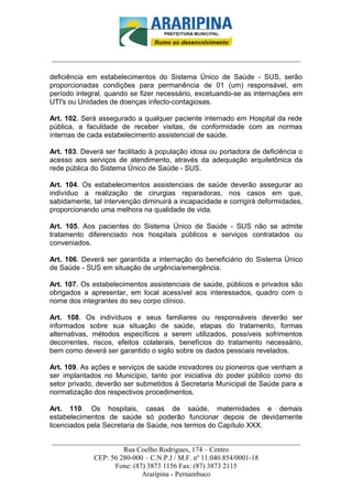 _________________________-



______________________________________________________________________

deficiência em estabelecimentos do Sistema Único de Saúde - SUS, serão
proporcionadas condições para permanência de 01 (um) responsável, em
período integral, quando se fizer necessário, excetuando-se as internações em
UTI's ou Unidades de doenças infecto-contagiosas.

Art. 102. Será assegurado a qualquer paciente internado em Hospital da rede
pública, a faculdade de receber visitas, de conformidade com as normas
internas de cada estabelecimento assistencial de saúde.

Art. 103. Deverá ser facilitado à população idosa ou portadora de deficiência o
acesso aos serviços de atendimento, através da adequação arquitetônica da
rede pública do Sistema Único de Saúde - SUS.

Art. 104. Os estabelecimentos assistenciais de saúde deverão assegurar ao
indivíduo a realização de cirurgias reparadoras, nos casos em que,
sabidamente, tal intervenção diminuirá a incapacidade e corrigirá deformidades,
proporcionando uma melhora na qualidade de vida.

Art. 105. Aos pacientes do Sistema Único de Saúde - SUS não se admite
tratamento diferenciado nos hospitais públicos e serviços contratados ou
conveniados.

Art. 106. Deverá ser garantida a internação do beneficiário do Sistema Único
de Saúde - SUS em situação de urgência/emergência.

Art. 107. Os estabelecimentos assistenciais de saúde, públicos e privados são
obrigados a apresentar, em local acessível aos interessados, quadro com o
nome dos integrantes do seu corpo clínico.

Art. 108. Os indivíduos e seus familiares ou responsáveis deverão ser
informados sobre sua situação de saúde, etapas do tratamento, formas
alternativas, métodos específicos a serem utilizados, possíveis sofrimentos
decorrentes, riscos, efeitos colaterais, benefícios do tratamento necessário,
bem como deverá ser garantido o sigilo sobre os dados pessoais revelados.

Art. 109. As ações e serviços de saúde inovadores ou pioneiros que venham a
ser implantados no Município, tanto por iniciativa do poder público como do
setor privado, deverão ser submetidos à Secretaria Municipal de Saúde para a
normatização dos respectivos procedimentos.

Art. 110. Os hospitais, casas de saúde, maternidades e demais
estabelecimentos de saúde só poderão funcionar depois de devidamente
licenciados pela Secretaria de Saúde, nos termos do Capítulo XXX.

______________________________________________________________________
                     Rua Coelho Rodrigues, 174 – Centro
            CEP: 56 280-000 – C.N.P.J / M.F. nº 11.040.854/0001-18
                  Fone: (87) 3873 1156 Fax: (87) 3873 2115
                           Araripina - Pernambuco
 