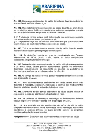 _________________________-



______________________________________________________________________

Art. 111. Os serviços assistenciais de saúde domiciliares deverão obedecer às
Normas Técnicas Especiais em vigor.

Art. 112. Os estabelecimentos assistenciais de saúde deverão, de preferência,
ser construídos a uma distância conveniente de indústrias, aeroportos, quartéis,
depósitos de inflamáveis e explosivos e casas de diversões.

§ 1º- A distância mínima exigida será determinada pela autoridade sanitária,
com vistas aos inconvenientes que possam advir.
§ 2º - O presente artigo não se aplica às instituições em que, por sua natureza,
sejam dotadas de estabelecimentos assistenciais de saúde.

Art. 113. Todos os estabelecimentos assistenciais de saúde deverão atender
aos requisitos dispostos pela legislação federal vigente.

Art. 114. As definições quanto ao grau de complexidade dos Serviços
Assistenciais de Saúde (S.A.S) - alta, média, ou baixa complexidade
obedecerão a legislação federal em vigor.

Art. 115. Todo estabelecimento assistencial de saúde, até a fração equivalente
a 30 (trinta) leitos, deverá possuir apartamentos, quartos ou enfermarias
destinadas exclusivamente ao isolamento de doentes ou portadores de
doenças transmissíveis, de acordo com o tipo de infecção.

Art. 116. O serviço de nutrição deverá possuir responsável técnico de acordo
com a legislação em vigor.

Art. 117. Nos estabelecimentos assistenciais de saúde deverá existir área
destinada à recepção, estocagem, distribuição e controle dos medicamentos,
devendo tais locais atender à legislação federal em vigor.

Art. 118. A farmácia de todo serviço assistencial de saúde deverá possuir um
responsável técnico, de acordo com a legislação em vigor.

Art. 119. As unidades de fisioterapia, reabilitação ou cinesioterapia deverão
possuir responsável técnico de acordo com a legislação em vigor.

Art. 120. Nos estabelecimentos assistenciais de saúde de alta e média
complexidade deverão existir locais apropriados para a realização dos exames
patológicos e análises clínicas, os quais deverão atender às exigências
contidas na legislação federal em vigor.

Parágrafo único. É facultado aos estabelecimentos assistenciais de saúde

______________________________________________________________________
                     Rua Coelho Rodrigues, 174 – Centro
            CEP: 56 280-000 – C.N.P.J / M.F. nº 11.040.854/0001-18
                  Fone: (87) 3873 1156 Fax: (87) 3873 2115
                           Araripina - Pernambuco
 