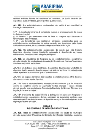 _________________________-



 ______________________________________________________________________
realizar análises através de convênios ou contratos, os quais deverão dar
suporte às suas atividades, por 24 (vinte e quatro) horas.

Art. 121. Aos estabelecimentos assistenciais de saúde é recomendável a
instalação de lavanderia.

§ 1º - A instalação tornar-se-á obrigatória, quando o processamento da roupa
for feito no hospital.
§ 2º- Quando o processamento não for feito no hospital será facultado à
terceirização das atividades.
§ 3º - As lavanderias que realizarem atividades terceirizadas para os
estabelecimentos assistenciais de saúde deverão ser licenciadas pelo órgão
sanitário competente, de acordo com a legislação federal em vigor.

Art. 122. Os estabelecimentos assistenciais de saúde que não tiverem
lavanderia deverão possuir instalação adequada à desinfecção de roupa
contaminada, de acordo com a legislação vigente.

Art. 123. Os elevadores de hospitais ou de estabelecimentos congêneres
deverão atender às exigências da Associação Brasileira de Normas Técnicas e
satisfazer requisitos específicos.

Art. 124. Em todos os leitos destinados à pacientes, deverá existir um botão de
chamada ligado ao posto de enfermagem e à sala de serviços, com sinalização
sobre a porta do apartamento, quarto ou enfermaria.

Art. 125. Os esgotos sanitários dos hospitais e estabelecimentos afins deverão
atender as normas legais vigentes.

Art. 126. Todo o estabelecimento assistencial de saúde em que for instalada
central de oxigênio (central de aspiração médico-cirúrgica – vácuo clínico)
deverá atender aos requisitos da Associação Brasileira de Normas Técnicas e a
legislação federal em vigor.

Art. 127. O sistema de abastecimento e distribuição de água aos hospitais e
estabelecimentos congêneres deverá satisfazer as exigências contidas nas
normas específicas de tratamento de água dos serviços de saúde vigentes e da
legislação federal em vigor.

                            SEÇÃO II
               DO CONTROLE DE INFECÇÃO HOSPITALAR

Art. 128. Todos os estabelecimentos assistenciais de saúde do Município
deverão desenvolver Programa de Controle de Infecção Hospitalar, conforme

______________________________________________________________________
                     Rua Coelho Rodrigues, 174 – Centro
            CEP: 56 280-000 – C.N.P.J / M.F. nº 11.040.854/0001-18
                  Fone: (87) 3873 1156 Fax: (87) 3873 2115
                           Araripina - Pernambuco
 