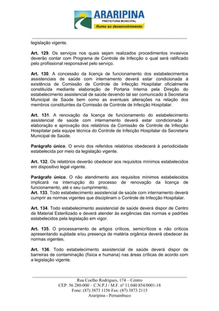 _________________________-



 ______________________________________________________________________
legislação vigente.

Art. 129. Os serviços nos quais sejam realizados procedimentos invasivos
deverão contar com Programa de Controle de Infecção o qual será ratificado
pelo profissional responsável pelo serviço.

Art. 130. A concessão da licença de funcionamento dos estabelecimentos
assistenciais de saúde com internamento deverá estar condicionada à
existência de Comissão de Controle de Infecção Hospitalar oficialmente
constituída mediante elaboração de Portaria Interna pela Direção do
estabelecimento assistencial de saúde devendo tal ser comunicado à Secretaria
Municipal de Saúde bem como as eventuais alterações na relação dos
membros constituintes da Comissão de Controle de Infecção Hospitalar.

Art. 131. A renovação da licença de funcionamento do estabelecimento
assistencial de saúde com internamento deverá estar condicionada à
elaboração e aprovação dos relatórios da Comissão de Controle de Infecção
Hospitalar pela equipe técnica do Controle de Infecção Hospitalar da Secretaria
Municipal de Saúde.

Parágrafo único. O envio dos referidos relatórios obedecerá à periodicidade
estabelecida por meio da legislação vigente.

Art. 132. Os relatórios deverão obedecer aos requisitos mínimos estabelecidos
em dispositivo legal vigente.

Parágrafo único. O não atendimento aos requisitos mínimos estabelecidos
implicará na interrupção do processo de renovação da licença de
funcionamento, até o seu cumprimento.
Art. 133. Todo estabelecimento assistencial de saúde com internamento deverá
cumprir as normas vigentes que disciplinam o Controle de Infecção Hospitalar.

Art. 134. Todo estabelecimento assistencial de saúde deverá dispor de Centro
de Material Esterilizado e deverá atender às exigências das normas e padrões
estabelecidos pela legislação em vigor.

Art. 135. O processamento de artigos críticos, semicríticos e não críticos
apresentando sujidade e/ou presença de matéria orgânica deverá obedecer às
normas vigentes.

Art. 136. Todo estabelecimento assistencial de saúde deverá dispor de
barreiras de contaminação (física e humana) nas áreas críticas de acordo com
a legislação vigente.


______________________________________________________________________
                     Rua Coelho Rodrigues, 174 – Centro
            CEP: 56 280-000 – C.N.P.J / M.F. nº 11.040.854/0001-18
                  Fone: (87) 3873 1156 Fax: (87) 3873 2115
                           Araripina - Pernambuco
 