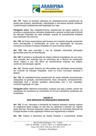 _________________________-



______________________________________________________________________

Art. 137. Todos os produtos utilizados em estabelecimentos assistenciais de
saúde para limpeza, desinfecção, esterilização e anti-sepsia deverão obedecer
à padronização estabelecida pela legislação em vigor.

Parágrafo único. Nos estabelecimentos assistenciais de saúde públicos, os
produtos e equipamentos utilizados obedecerão a parecer emitido pelo Controle
de Infecção Hospitalar de cada Unidade, quando do procedimento licitatório
para aquisição dos mesmos.

Art. 138. As firmas responsáveis pela limpeza em hospitais deverão apresentar
como pré-requisito a monitoração de curso de capacitação de recursos
humanos no tocante a limpeza hospitalar em seus diversos setores.

Art. 139. Não será permitido o uso de radiação ultravioleta (lâmpadas
germicidas) para fins de desinfecção.

Art. 140. É proibida a reutilização de artigos médicos-hospitalares de uso único,
com exceção dos materiais que se reconheça ser a técnica de reutilização
viável, segura e que não altere as características originais dos artigos,
conforme normatização vigente.

Art. 141. Deverá existir Sistema de Informações das atividades desenvolvidas
em Controle de Infecção Hospitalar, entre os níveis municipal, estadual e
federal.

Art. 142. Os estabelecimentos assistenciais de saúde adotarão procedimentos
adequados na geração, acondicionamento, fluxo, transporte, armazenamento,
destinação final e demais questões relacionadas com o lixo hospitalar,
conforme legislação em vigor.

Parágrafo único. Membros amputados, qualquer que seja o estado, devem ser
sepultados em cemitérios ou incinerados em fornos crematórios existentes nas
localidades.

                             SEÇÃO III
               DOS SERVIÇOS DE RADIAÇÕES IONIZANTES

Art. 143. O uso, manuseio e transporte de material radioativo estarão sujeitos
às exigências deste Código no que lhes for aplicável e deverão ser regidos
pelas Normas Técnicas Especiais, pelas resoluções da Comissão Nacional de
Energia Nuclear e toda Legislação Federal que regulamenta a matéria.

Art. 144. Caberá à Secretaria de Saúde fiscalizar o cumprimento destas

______________________________________________________________________
                     Rua Coelho Rodrigues, 174 – Centro
            CEP: 56 280-000 – C.N.P.J / M.F. nº 11.040.854/0001-18
                  Fone: (87) 3873 1156 Fax: (87) 3873 2115
                           Araripina - Pernambuco
 