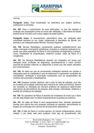 _________________________-



 ______________________________________________________________________
normas.

Parágrafo único. Esta fiscalização se estenderá aos órgãos públicos,
autárquicos ou privados.

Art. 145. Para o cumprimento de suas atribuições, no que diz respeito à
proteção das populações contra os riscos das radiações, a Secretaria de Saúde
poderá firmar convênio com outros órgãos do poder público.

Parágrafo único. O levantamento radiométrico deve ser realizado pela
autoridade sanitária ou por órgão credenciado à Secretaria de Saúde, por
período a ser estipulado pelas Normas Técnicas Especiais.

Art. 146. Serviço Radiológico compreende qualquer estabelecimento que
utilize, manuseie e transporte substâncias, produtos ou materiais radioativos ou,
ainda, que utilize aparelhos de Raios X com propósitos de diagnóstico e terapia,
como: instalações de braquiterapia, medicina nuclear, salas de Raios X e
congêneres.

Art. 147. Os Serviços Radiológicos deverão ser instalados em locais que
ofereçam boas condições de segurança, aproveitando-se o maior número
possível de paredes externas ou adjacentes a locais que não sejam utilizados
por outras pessoas.

Art. 148. As salas em que se processarão irradiações deverão ser amplas e
adequadas para as instalações a que se destinarem e apresentar condições de
comodidade, ventilação e iluminação condizentes com as necessidades de
conforto dos pacientes e trabalhadores.

Art. 149. Qualquer parede, abertura, teto e piso na sala de radiação, que não
se constitua em proteção suficiente para reduzi-la ao índice permissível, deverá
ser revestida ou reforçada por barreira protetora de espessura determinada
pelo tempo de permanência de pessoas, pela energia, intensidade, distância e
sentido de incidência da radiação.

Art. 150. Os aparelhos de Raios X deverão ser instalados de modo que o feixe
útil não seja dirigido para os lados freqüentemente ocupados por pessoas.

Art. 151. As salas de Raios X com equipamentos fixos, deverão apresentar
biombo com cabine fixa com proteção suficiente ao operador, demonstrada no
projeto de construção e/ou através do levantamento radiométrico.

Art. 152. A Sala de Raios X conterá apenas, os móveis indispensáveis, sendo
vedado o uso desta sala para qualquer outro tipo de procedimento não

______________________________________________________________________
                     Rua Coelho Rodrigues, 174 – Centro
            CEP: 56 280-000 – C.N.P.J / M.F. nº 11.040.854/0001-18
                  Fone: (87) 3873 1156 Fax: (87) 3873 2115
                           Araripina - Pernambuco
 