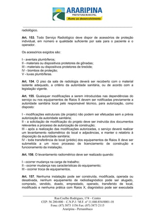 _________________________-



 ______________________________________________________________________
radiológico.

Art. 153. Todo Serviço Radiológico deve dispor de acessórios de proteção
individual, em número e qualidade suficiente por sala para o paciente e o
operador.

Os acessórios exigidos são:

I - aventais plumbíferos;
II - materiais ou dispositivos protetores de gônadas;
III - materiais ou dispositivos protetores de tireóide;
IV - biombos de proteção;
V - luvas plumbíferas.

Art. 154. O piso da sala de radiologia deverá ser recoberto com o material
isolante adequado, a critério da autoridade sanitária, ou de acordo com a
legislação vigente.

Art. 155. Quaisquer modificações a serem introduzidas nas dependências do
serviço ou nos equipamentos de Raios X devem ser notificadas previamente a
autoridade sanitária local pelo responsável técnico, para autorização, como
disposto:

I - modificações estruturais (de projeto) não podem ser efetuadas sem a prévia
autorização da autoridade sanitária;
II - a solicitação de modificação do projeto deve ser instruída dos documentos
relevantes a processo de autorização de construção;
III - após a realização das modificações autorizadas, o serviço deverá realizar
um levantamento radiométrico do local e adjacências, e manter o relatório à
disposição da autoridade sanitária;
IV - toda transferência de local (prédio) dos equipamentos de Raios X deve ser
submetida a um novo processo de licenciamento de construção e
funcionamento da instalação.

Art. 156. O levantamento radiométrico deve ser realizado quando:

I - ocorrer mudança na carga de trabalho;
II - ocorrer mudança nas características do equipamento;
III - ocorrer troca de equipamentos.

Art. 157. Nenhuma instalação pode ser construída, modificada, operada ou
desativada, nenhum equipamento de radiodiagnóstico pode ser alugado,
comprado, vendido, doado, emprestado, operado, transferido de local,
modificado e nenhuma prática com Raios X, diagnóstico pode ser executada

______________________________________________________________________
                     Rua Coelho Rodrigues, 174 – Centro
            CEP: 56 280-000 – C.N.P.J / M.F. nº 11.040.854/0001-18
                  Fone: (87) 3873 1156 Fax: (87) 3873 2115
                           Araripina - Pernambuco
 