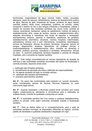_________________________-



 ______________________________________________________________________
lanchonetes, engarrafadora de água mineral, hotéis, motéis, pousadas,
albergues, casas de repouso, dedetizadoras, sistema de abastecimento público
de água, fábricas de gelo, limpadoras de fossas, comércio de água natural,
mercado público, feiras livres, ambulantes, criatórios de animais, coleta,
transporte e destino do lixo e dos refugos industriais e hospitalares, coletas e
destino de excretos das condições sanitárias das zonas rurais, controle de
vetores, lavanderias, barbearias, salões de cabeleireiros, instituto de beleza e
estabelecimentos afins, casas de banhos, saunas e estabelecimentos afins,
estações ferroviárias e rodoviárias, dos locais de esportes e recreações,
acampamentos públicos, piscinas e balneários, academias de ginástica,
estabelecimentos veterinários, escolares, creches, hospitais, maternidades,
ambulatórios, clínicas com e sem internamento, consultórios odontológicos,
clínicas de fisioterapia, oficinas de prótese, farmácias, drogarias, bancos de
sangue, dispensários, lactários, laboratórios de análises clínicas e
anatomopatológicas e estabelecimentos afins, indústria de alimentos e
correlatos, produtos químicos, cosméticos e correlatos, hemocentros, clínicas
de raios - X, exercício profissional, farmácia hospitalar e controle de infecção
hospitalar, sob o comando do inspetor sanitário.

Art. 3º - Este código consubstanciará as normas reguladoras da atuação do
indivíduo e das autoridades sanitárias incumbidas das ações de fiscalização e
controle previstos, dispondo ainda sobre:

I - tipificação das infrações sanitárias;
II - procedimento de apuração dos fatos e definição de responsabilidade;
III - do agente causador da ação ou omissão danosa;
IV - aplicação das sanções administrativas;
V - processo administrativo sanitário.

Art. 4º - Os casos não contemplados pela presente Lei, quando necessário,
serão normatizados através de Normas Técnicas Especiais ou outro
instrumento legal cabível.

Art. 5º - Quando necessário, o Município poderá firmar convênio com outros
órgãos, credenciando-os, atendendo a conveniência para a realização de
análises fiscais, controle de qualidade e pesquisas em saúde.

Art. 6º - A autoridade sanitária tem livre acesso a qualquer estabelecimento,
público ou privado, onde sejam exercidas atividades sujeitas à fiscalização
sanitária.

Art. 7º - Para os efeitos desta Lei e, conseqüentemente, para a ação da
autoridade sanitária municipal, as disposições referentes ao registro, controle,
padrão de identidade e qualidade obedecerão à legislação em vigor.

______________________________________________________________________
                     Rua Coelho Rodrigues, 174 – Centro
            CEP: 56 280-000 – C.N.P.J / M.F. nº 11.040.854/0001-18
                  Fone: (87) 3873 1156 Fax: (87) 3873 2115
                           Araripina - Pernambuco
 