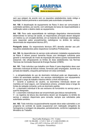 _________________________-



 ______________________________________________________________________
sem que estejam de acordo com os requisitos estabelecidos neste código e
legislação federal pertinente e autorizados pela autoridade competente.

Art. 158. A desativação de equipamento de Raios X deve ser comunicada à
autoridade sanitária, por escrito, com solicitação de baixa de responsabilidade e
notificação sobre o destino dado ao equipamento.

Art. 159. Para cada especialidade de radiologia diagnóstica intervencionista
desenvolvida no serviço de saúde, os responsáveis principais devem designar
um médico ou um cirurgião-dentista, em se tratando de radiologia odontológica,
para responder pelos procedimentos radiológicos no âmbito do serviço,
denominado de responsável técnico (RT).

Parágrafo único. Os responsáveis técnicos (RT) deverão atender aos pré-
requisitos estabelecidos pelos respectivos Conselhos Profissionais.

Art. 160. As dependências do serviço onde estiverem instalados equipamentos
de Raios X devem possuir barreiras físicas com blindagem suficiente para
garantir a manutenção de níveis de exposição tão baixos quanto razoavelmente
exeqüível, não ultrapassando os limites de dose estabelecidos nas Normas
Técnicas da Comissão Nacional de Energia Nuclear (CNEN).

Art. 161. Todo indivíduo que trabalha com Raios X para diagnóstico deve usar
dosímetro individual de leitura indireta, fornecido pelo empregador, durante sua
jornada de trabalho, enquanto permanecer em área controlada.

I - a obrigatoriedade do uso de dosímetro individual pode ser dispensada, a
critério da autoridade sanitária, nos serviços odontológicos com equipamento
periapical e carga de trabalho máxima inferior a 4mA min/semana;
II - durante a ausência do usuário, os dosímetros individuais devem ser
mantidos em local seguro, com temperatura amena, umidade baixa e longe de
fontes de radiação ionizante, junto ao dosímetro padrão;
III - o dosímetro individual é de uso exclusivo do funcionário no serviço para o
qual foi designado;
IV - o dosímetro individual deve ser encaminhado para leitura mensalmente;
V - os registros da leitura dos dosímetros devem ser divulgados no âmbito do
serviço e estarem disponíveis para consulta, sempre que solicitados pela
autoridade sanitária.

Art. 162. Todo indivíduo ocupacionalmente exposto deve estar submetido a um
programa de controle de saúde ocupacional com realização obrigatória de
hemograma e contagem de plaquetas, periodicamente, conforme Legislação do
Ministério do Trabalho.


______________________________________________________________________
                     Rua Coelho Rodrigues, 174 – Centro
            CEP: 56 280-000 – C.N.P.J / M.F. nº 11.040.854/0001-18
                  Fone: (87) 3873 1156 Fax: (87) 3873 2115
                           Araripina - Pernambuco
 