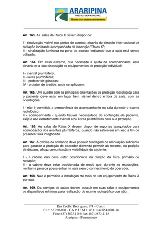 _________________________-



______________________________________________________________________

Art. 163. As salas de Raios X devem dispor de:

I - sinalização visível nas portas de acesso, através do símbolo internacional de
radiação ionizante acompanhado da inscrição "Raios X";
II - sinalização luminosa na porta de acesso indicando que a sala está sendo
utilizada.

Art. 164. Em caso extremo, que necessite a ajuda de acompanhante, este
deverá ter a sua disposição os equipamentos de proteção individual:

I - avental plumbífero;
II - luvas plumbíferas;
III - protetor de gônadas;
IV - protetor de tireóide, onde se apliquem.

Art. 165. Um quadro com as principais orientações de proteção radiológica para
o paciente deve estar em lugar bem visível dentro e fora da sala, com as
orientações:

I - não é permitida a permanência de acompanhante na sala durante o exame
radiológico;
II - acompanhante - quando houver necessidade de contenção de paciente,
exija e use corretamente avental e/ou luvas plumbíferas para sua proteção.

Art. 166. As salas de Raios X devem dispor de suportes apropriados para
acomodação dos aventais plumbíferos, quando não estiverem em uso a fim de
preservar sua integridade.

Art. 167. A cabine de comando deve possuir blindagem de atenuação suficiente
para garantir a proteção de operador devendo permitir ao mesmo, na posição
de disparo, eficaz comunicação e visibilidade do paciente.

I - a cabine não deve estar posicionada na direção do feixe primário de
radiação;
II - a cabine deve estar posicionada de modo que, durante as exposições,
nenhuma pessoa possa entrar na sala sem o conhecimento do operador.

Art. 168. Não é permitida a instalação de mais de um equipamento de Raios X
por sala.

Art. 169. Os serviços de saúde devem possuir em suas salas e equipamentos
os dispositivos mínimos para realização de exame radiográfico que são:


______________________________________________________________________
                     Rua Coelho Rodrigues, 174 – Centro
            CEP: 56 280-000 – C.N.P.J / M.F. nº 11.040.854/0001-18
                  Fone: (87) 3873 1156 Fax: (87) 3873 2115
                           Araripina - Pernambuco
 