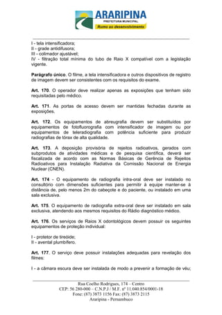 _________________________-



 ______________________________________________________________________
I - tela intensificadora;
II - grade antidifusora;
III - colimador ajustável;
IV - filtração total mínima do tubo de Raio X compatível com a legislação
vigente.

Parágrafo único. O filme, a tela intensificadora e outros dispositivos de registro
de imagem devem ser consistentes com os requisitos do exame.

Art. 170. O operador deve realizar apenas as exposições que tenham sido
requisitadas pelo médico.

Art. 171. As portas de acesso devem ser mantidas fechadas durante as
exposições.

Art. 172. Os equipamentos de abreugrafia devem ser substituídos por
equipamentos de fotofluorografia com intensificador de imagem ou por
equipamentos de teleradiografia com potência suficiente para produzir
radiografias de tórax de alta qualidade.

Art. 173. A deposição provisória de rejeitos radioativos, gerados com
subprodutos de atividades médicas e de pesquisa científica, deverá ser
fiscalizada de acordo com as Normas Básicas de Gerência de Rejeitos
Radioativos para Instalação Radiativa da Comissão Nacional de Energia
Nuclear (CNEN).

Art. 174 - O equipamento de radiografia intra-oral deve ser instalado no
consultório com dimensões suficientes para permitir à equipe manter-se à
distância de, pelo menos 2m do cabeçote e do paciente, ou instalado em uma
sala exclusiva.

Art. 175. O equipamento de radiografia extra-oral deve ser instalado em sala
exclusiva, atendendo aos mesmos requisitos do Rádio diagnóstico médico.

Art. 176. Os serviços de Raios X odontológicos devem possuir os seguintes
equipamentos de proteção individual:

I - protetor de tireóide;
II - avental plumbífero.

Art. 177. O serviço deve possuir instalações adequadas para revelação dos
filmes:

I - a câmara escura deve ser instalada de modo a prevenir a formação de véu;

______________________________________________________________________
                     Rua Coelho Rodrigues, 174 – Centro
            CEP: 56 280-000 – C.N.P.J / M.F. nº 11.040.854/0001-18
                  Fone: (87) 3873 1156 Fax: (87) 3873 2115
                           Araripina - Pernambuco
 