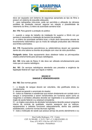 _________________________-



 ______________________________________________________________________
deve ser equipada com lanterna de segurança apropriada ao tipo de filme e
possuir um sistema de exaustão adequado;
II - para radiografias intra-orais, pode ser permitida a utilização de câmaras
portáteis de revelação manual, seguros em relação a possibilidade de
velamento do filme, a critério da autoridade sanitária local.

Art. 178. Para garantir a proteção do público:

I - quando a carga de trabalho da instalação for superior a 30mA min por
semana é necessária a instalação de barreira de proteção;
II - a critério da autoridade sanitária local, o titular deve demonstrar através de
levantamento radiométrico que os níveis de radiação produzidos são inferiores
aos limites autorizados.

Art. 179. Equipamentos panorâmicos ou cefalométricos devem ser operados
dentro de uma cabine ou biombo de proteção com visor de vidro plumbífero.

Parágrafo único. Este equipamento deve obedecer todos os pré-requisitos
citados anteriormente para serviços radiológicos.

Art. 180. Uma sala de Raios X não deve ser utilizada simultaneamente para
mais que um exame radiológico.

Art. 181. Os serviços radiológicos atenderão aos preceitos e exigência da
legislação federal em vigor que regula a matéria.


                               SEÇÃO IV
                        SANGUE E HEMODERIVADOS

Art. 182. Das normas gerais:

I - a doação de sangue deverá ser voluntária, não gratificada direta ou
indiretamente;
II - deverá se garantir o anonimato do doador;
III - todos os materiais e substâncias que entrem diretamente em contato com o
sangue e componentes a serem transfundidos em humanos assim como os
reagentes e correlatos utilizados deverão ser registrados e ou autorizados pelo
órgão de saúde federal e ou estadual competente;
IV - os órgãos executores da atividade hemoterápica deverão possuir programa
interno de controle de qualidade, visando assegurar que os reativos,
equipamentos e métodos funcionem adequadamente, dentro dos padrões
estabelecidos, conforme normas técnicas vigentes;
V - toda a instituição de saúde que possua serviço de pronto atendimento e ou

______________________________________________________________________
                     Rua Coelho Rodrigues, 174 – Centro
            CEP: 56 280-000 – C.N.P.J / M.F. nº 11.040.854/0001-18
                  Fone: (87) 3873 1156 Fax: (87) 3873 2115
                           Araripina - Pernambuco
 