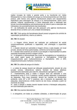 _________________________-



 ______________________________________________________________________
realize cirurgias de médio e grande porte e ou transfunda em média
60(sessenta) ou mais unidades de sangue ou hemocomponentes por mês deve
possuir, pelo menos uma agência transfusional própria com equipamentos
específicos para estocagem de sangue e ou hemocomponente, assim como
pessoal, material, equipamentos, e rotina adequada para a realização das
provas imunohematológicas pré-transfusionais de rotina e para a execução das
indicações e do acompanhamento das transfusões;
VI - as instituições de saúde que não possuem uma agência transfusional,
deverão firmar convênio com uma unidade hemoterápica.

Art. 183. Todo serviço de hemoterapia deverá possuir programa de controle de
capacitação (proficiência), interno ou externo.

Art. 184. Do doador:

I - a triagem clínica deverá ser realizada por profissional de saúde
comprovadamente qualificado e capacitado, sob orientação e supervisão
médica.
II - o doador deverá ser submetido à triagem clínica a cada doação, em local
privado, através de fichas padronizadas, conforme norma técnica vigente.
III - o doador deve autorizar por escrito a sua doação e responsabilizar-se pelas
respostas fornecidas durante a triagem clínica.
IV - é obrigatório a demonstração dos níveis de hemoglobina ou hematócrito e
que estes sejam iguais ou superiores a: Hemoglobina: 12,0g13,0g
(respectivamente para mulhereshomens) e Hematócrito: 38% a 40%
(respectivamente para mulheres e homens).

Art. 185. Da coleta de sangue do doador:

I - a coleta de sangue deverá ser efetuada assepticamente, através de uma
punção venosa, utilizando-se sistema fechado de bolsas plásticas
especialmente destinadas para este fim, descartáveis apirogênico e estéril;
II - imediatamente após a coleta o sangue deve ser estocado a uma
temperatura entre 2º a 6º C positivos, exceto quando destinado à preparação
de plaquetas. Para esse propósito, deverá ser mantida em temperatura
ambiente, entre 20º a 24º C positivos, até o momento da separação das
plaquetas, observando-se o limite máximo de oito horas, contadas a partir do
momento da coleta;
III - após a doação o doador deverá receber lanche e hidratação adequados,
em local destinado para este fim.

Art. 186. Dos exames laboratoriais:

I - é obrigatória, em todas as unidades coletadas, a determinação do grupo

______________________________________________________________________
                     Rua Coelho Rodrigues, 174 – Centro
            CEP: 56 280-000 – C.N.P.J / M.F. nº 11.040.854/0001-18
                  Fone: (87) 3873 1156 Fax: (87) 3873 2115
                           Araripina - Pernambuco
 