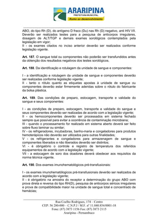 _________________________-



 ______________________________________________________________________
ABO, do tipo Rh (D), do antígeno D fraco (Du) nas Rh (D) negativo, anti HIV I/II.
Deverão ser realizados testes para a pesquisa de anticorpos irregulares,
dosagem de ALT/TGP e demais exames sorológicos contemplados pela
legislação em vigor;
II - os exames citados no inciso anterior deverão ser realizados conforme
legislação vigente.

Art. 187. O sangue total ou componentes não poderão ser transfundidos antes
da obtenção dos resultados negativos dos testes sorológicos.

Art. 188. Da identificação e rotulagem da unidade de sangue e componentes:

I - a identificação e rotulagem da unidade de sangue e componentes deverão
ser realizadas conforme legislação vigente;
II - tanto o rótulo quanto as etiquetas apostas à unidade de sangue ou
componentes deverão estar firmemente aderidas sobre o rótulo do fabricante
da bolsa plástica.

Art. 189. Das condições de preparo, estocagem, transporte e validade do
sangue e seus componentes:

I - as condições de preparo, estocagem, transporte e validade do sangue e
seus componentes deverão ser realizadas de acordo com a legislação vigente;
II - os hemocomponentes deverão ser processados em sistema fechado
sempre que possível para evitar a ocorrência de contaminação microbiana;
III - quando o processamento for realizado em sistema aberto deverá ser feito
sobre fluxo laminar ou similar;
IV - os refrigeradores, incubadoras, banho-maria e congeladores para produtos
hemoterápicos não deverão ser utilizados para outras finalidades;
V - os refrigerantes e congeladores para armazenagem de sangue e
componentes liberados e não liberados deverão ser distintos;
VI - é obrigatório o controle e registro de temperatura dos referidos
equipamentos de acordo com a legislação vigente;
VII - a estocagem de soro dos doadores deverá obedecer aos requisitos da
norma técnica vigente.

Art. 190. Dos exames imunohematológicos pré-transfusionais:

I - os exames imunohematólogicos pré-transfusionais deverão ser realizados de
acordo com a legislação vigente;
II - é obrigatório na amostra do receptor a determinação do grupo ABO com
prova direta e reversa do tipo RH(D), pesquisa de anticorpos séricos irregulares
e prova de compatibilidade maior na unidade de sangue total e concentrado de
hemácias;

______________________________________________________________________
                     Rua Coelho Rodrigues, 174 – Centro
            CEP: 56 280-000 – C.N.P.J / M.F. nº 11.040.854/0001-18
                  Fone: (87) 3873 1156 Fax: (87) 3873 2115
                           Araripina - Pernambuco
 