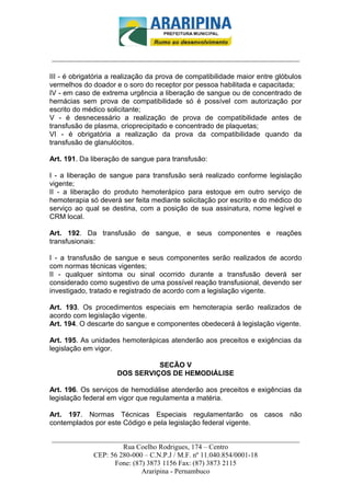 _________________________-



______________________________________________________________________

III - é obrigatória a realização da prova de compatibilidade maior entre glóbulos
vermelhos do doador e o soro do receptor por pessoa habilitada e capacitada;
IV - em caso de extrema urgência a liberação de sangue ou de concentrado de
hemácias sem prova de compatibilidade só é possível com autorização por
escrito do médico solicitante;
V - é desnecessário a realização de prova de compatibilidade antes de
transfusão de plasma, crioprecipitado e concentrado de plaquetas;
VI - é obrigatória a realização da prova da compatibilidade quando da
transfusão de glanulócitos.

Art. 191. Da liberação de sangue para transfusão:

I - a liberação de sangue para transfusão será realizado conforme legislação
vigente;
II - a liberação do produto hemoterápico para estoque em outro serviço de
hemoterapia só deverá ser feita mediante solicitação por escrito e do médico do
serviço ao qual se destina, com a posição de sua assinatura, nome legível e
CRM local.

Art. 192. Da transfusão de sangue, e seus componentes e reações
transfusionais:

I - a transfusão de sangue e seus componentes serão realizados de acordo
com normas técnicas vigentes;
II - qualquer sintoma ou sinal ocorrido durante a transfusão deverá ser
considerado como sugestivo de uma possível reação transfusional, devendo ser
investigado, tratado e registrado de acordo com a legislação vigente.

Art. 193. Os procedimentos especiais em hemoterapia serão realizados de
acordo com legislação vigente.
Art. 194. O descarte do sangue e componentes obedecerá à legislação vigente.

Art. 195. As unidades hemoterápicas atenderão aos preceitos e exigências da
legislação em vigor.

                               SECÃO V
                     DOS SERVIÇOS DE HEMODIÁLISE

Art. 196. Os serviços de hemodiálise atenderão aos preceitos e exigências da
legislação federal em vigor que regulamenta a matéria.

Art. 197. Normas Técnicas Especiais regulamentarão os casos não
contemplados por este Código e pela legislação federal vigente.

______________________________________________________________________
                     Rua Coelho Rodrigues, 174 – Centro
            CEP: 56 280-000 – C.N.P.J / M.F. nº 11.040.854/0001-18
                  Fone: (87) 3873 1156 Fax: (87) 3873 2115
                           Araripina - Pernambuco
 
