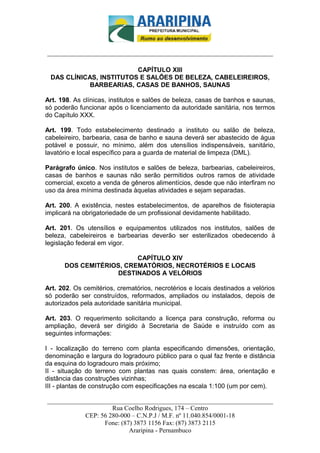 _________________________-



______________________________________________________________________

                         CAPÍTULO XIII
 DAS CLÍNICAS, INSTITUTOS E SALÕES DE BELEZA, CABELEIREIROS,
            BARBEARIAS, CASAS DE BANHOS, SAUNAS

Art. 198. As clínicas, institutos e salões de beleza, casas de banhos e saunas,
só poderão funcionar após o licenciamento da autoridade sanitária, nos termos
do Capítulo XXX.

Art. 199. Todo estabelecimento destinado a instituto ou salão de beleza,
cabeleireiro, barbearia, casa de banho e sauna deverá ser abastecido de água
potável e possuir, no mínimo, além dos utensílios indispensáveis, sanitário,
lavatório e local específico para a guarda de material de limpeza (DML).

Parágrafo único. Nos institutos e salões de beleza, barbearias, cabeleireiros,
casas de banhos e saunas não serão permitidos outros ramos de atividade
comercial, exceto a venda de gêneros alimentícios, desde que não interfiram no
uso da área mínima destinada àquelas atividades e sejam separadas.

Art. 200. A existência, nestes estabelecimentos, de aparelhos de fisioterapia
implicará na obrigatoriedade de um profissional devidamente habilitado.

Art. 201. Os utensílios e equipamentos utilizados nos institutos, salões de
beleza, cabeleireiros e barbearias deverão ser esterilizados obedecendo à
legislação federal em vigor.

                         CAPÍTULO XIV
      DOS CEMITÉRIOS, CREMATÓRIOS, NECROTÉRIOS E LOCAIS
                   DESTINADOS A VELÓRIOS

Art. 202. Os cemitérios, crematórios, necrotérios e locais destinados a velórios
só poderão ser construídos, reformados, ampliados ou instalados, depois de
autorizados pela autoridade sanitária municipal.

Art. 203. O requerimento solicitando a licença para construção, reforma ou
ampliação, deverá ser dirigido à Secretaria de Saúde e instruído com as
seguintes informações:

I - localização do terreno com planta especificando dimensões, orientação,
denominação e largura do logradouro público para o qual faz frente e distância
da esquina do logradouro mais próximo;
II - situação do terreno com plantas nas quais constem: área, orientação e
distância das construções vizinhas;
III - plantas de construção com especificações na escala 1:100 (um por cem).

______________________________________________________________________
                     Rua Coelho Rodrigues, 174 – Centro
            CEP: 56 280-000 – C.N.P.J / M.F. nº 11.040.854/0001-18
                  Fone: (87) 3873 1156 Fax: (87) 3873 2115
                           Araripina - Pernambuco
 