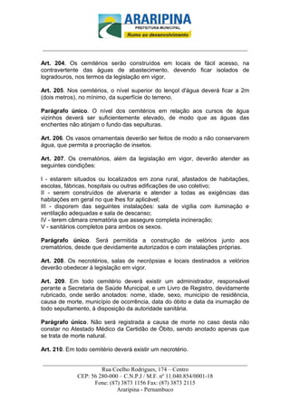 _________________________-



______________________________________________________________________

Art. 204. Os cemitérios serão construídos em locais de fácil acesso, na
contravertente das águas de abastecimento, devendo ficar isolados de
logradouros, nos termos da legislação em vigor.

Art. 205. Nos cemitérios, o nível superior do lençol d'água deverá ficar a 2m
(dois metros), no mínimo, da superfície do terreno.

Parágrafo único. O nível dos cemitérios em relação aos cursos de água
vizinhos deverá ser suficientemente elevado, de modo que as águas das
enchentes não atinjam o fundo das sepulturas.

Art. 206. Os vasos ornamentais deverão ser feitos de modo a não conservarem
água, que permita a procriação de insetos.

Art. 207. Os crematórios, além da legislação em vigor, deverão atender as
seguintes condições:

I - estarem situados ou localizados em zona rural, afastados de habitações,
escolas, fábricas, hospitais ou outras edificações de uso coletivo;
II - serem construídos de alvenaria e atender a todas as exigências das
habitações em geral no que lhes for aplicável;
III - disporem das seguintes instalações: sala de vigília com iluminação e
ventilação adequadas e sala de descanso;
IV - terem câmara crematória que assegure completa incineração;
V - sanitários completos para ambos os sexos.

Parágrafo único. Será permitida a construção de velórios junto aos
crematórios, desde que devidamente autorizados e com instalações próprias.

Art. 208. Os necrotérios, salas de necrópsias e locais destinados a velórios
deverão obedecer à legislação em vigor.

Art. 209. Em todo cemitério deverá existir um administrador, responsável
perante a Secretaria de Saúde Municipal, e um Livro de Registro, devidamente
rubricado, onde serão anotados: nome, idade, sexo, município de residência,
causa de morte, município de ocorrência, data do óbito e data da inumação de
todo sepultamento, à disposição da autoridade sanitária.

Parágrafo único. Não será registrada a causa de morte no caso desta não
constar no Atestado Médico da Certidão de Óbito, sendo anotado apenas que
se trata de morte natural.

Art. 210. Em todo cemitério deverá existir um necrotério.

______________________________________________________________________
                     Rua Coelho Rodrigues, 174 – Centro
            CEP: 56 280-000 – C.N.P.J / M.F. nº 11.040.854/0001-18
                  Fone: (87) 3873 1156 Fax: (87) 3873 2115
                           Araripina - Pernambuco
 
