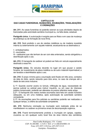 _________________________-



______________________________________________________________________

                         CAPÍTULO XV
DAS CASAS FUNERÁRIAS, INUMACÕES, EXUMAÇÕES, TRASLADAÇÕES
                        E CREMAÇÕES

Art. 211. As casas funerárias só poderão exercer as suas atividades depois de
licenciadas pela autoridade sanitária municipal ou, na falta desta, estadual.

Parágrafo único. A autorização é exigida para as filiais e em caso de mudança
de endereço ou de formação de nova firma.

Art. 212. Será proibido o uso de caixões metálicos ou de madeira revestida
interna ou externamente com aquele material, excetuando-se os destinados a:

I - embalsamados;
II - exumados;
III - cadáveres que não tenham de ser com eles enterrados, sendo obrigatória a
desinfecção após o uso.

Art. 213. O transporte de cadáver só poderá ser feito em veículo especialmente
destinado a esse fim.

Parágrafo único. Os veículos deverão no lugar em que pousar o caixão
fúnebre, ter revestimento de placa metálica ou de outro material impermeável, e
ser lavados e desinfetados após o uso.

Art. 214. O prazo mínimo para a exumação será fixado em três anos, contados
da data do óbito, sendo reduzido para dois anos, no caso de crianças até a
idade de seis anos inclusive.

§ 1º- Quando ocorrer avaria no túmulo, infiltração de água, necessidade de
perícia judicial ou policial para instruir inquérito, ou em caso de interesse
público comprovado, poderão ser alterados os prazos referidos neste artigo.
§ 2º - O transporte dos restos mortais exumados será feito em caixão funerário
adequado, ou em urna metálica, após autorização da autoridade sanitária
competente.
§ 3º- As exumações para fins policiais ou sanitárias poderão ser realizadas a
qualquer tempo, a critério da autoridade competente.

Art. 215. Nenhuma cremação ou inumação será realizada antes de se
manifestarem no cadáver os primeiros sinais de decomposição orgânica.

Art. 216. Ficará terminantemente proibida a inumação em igrejas, capelas,
cruzeiros ou em qualquer outro local fora da área interna dos cemitérios

______________________________________________________________________
                     Rua Coelho Rodrigues, 174 – Centro
            CEP: 56 280-000 – C.N.P.J / M.F. nº 11.040.854/0001-18
                  Fone: (87) 3873 1156 Fax: (87) 3873 2115
                           Araripina - Pernambuco
 