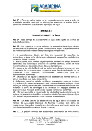 _________________________-



______________________________________________________________________

Art. 8º - Para os efeitos desta Lei e, conseqüentemente, para a ação da
autoridade sanitária municipal, as disposições referentes à análise fiscal e
perícia de contraprova obedecerão à legislação em vigor.


                                 CAPÍTULO II

                       DO ABASTECIMENTO DE ÁGUA

Art. 9º - Todo serviço de abastecimento de água está sujeito ao controle da
autoridade sanitária.

Art. 10 - Nos projetos e obras de sistemas de abastecimento de água, devem
ser respeitados os princípios gerais contidos neste artigo, independentemente
de outras exigências estabelecidas pelos órgãos competentes:

I - o aproveitamento deverá ser feito em manancial de superfície ou
subterrâneo; a água, após o tratamento, obedecerá aos padrões estabelecidos
para cada tipo de consumo;
II - as tubulações, suas juntas e peças especiais, deverão ser de tipo e material
aprovados pela Associação Brasileira de Normas Técnicas, tendo em vista
manter inalteradas as características da água transportada;
III - à água a ser distribuída deverá ser adicionado, obrigatoriamente, um teor
conveniente de cloro ou de seus compostos, para fins de desinfecção ou de
prevenção contra eventuais contaminações, utilizando-se para isto
aparelhamento apropriado;
IV - a fluoretação de águas de abastecimento obedecerá às normas técnicas a
serem expedidas pelo órgão competente;
V - toda água, natural ou tratada, contida em reservatórios, casas de bombas,
poços de sucção ou em outras partes, será convenientemente protegida contra
respingos, infiltrações ou despejos, devendo tais estruturas ser construídas com
materiais à prova de percolação e as aberturas de inspeção dotadas de
dispositivos que impeçam a entrada de líquidos ou matérias estranhas;
VI - não será permitida a interconexão de tubulações ligadas diretamente ao
sistema de abastecimento público, com outras tubulações que contenham água
não potável, ou proveniente de outras fontes de abastecimento.

Art. 11 - Em todo sistema de abastecimento de água serão observadas as
normas da Associação Brasileira de Normas Técnicas, bem como os
regulamentos dos órgãos competentes, de modo que o suprimento atenda aos
padrões estabelecidos para cada tipo de consumo.

Art. 12. Os prédios deverão ser abastecidos diretamente da rede pública,

______________________________________________________________________
                     Rua Coelho Rodrigues, 174 – Centro
            CEP: 56 280-000 – C.N.P.J / M.F. nº 11.040.854/0001-18
                  Fone: (87) 3873 1156 Fax: (87) 3873 2115
                           Araripina - Pernambuco
 