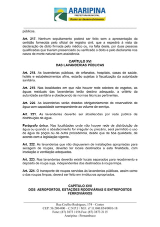 _________________________-



 ______________________________________________________________________
públicos.

Art. 217. Nenhum sepultamento poderá ser feito sem a apresentação da
certidão fornecida pelo oficial de registro civil, que a expedirá à vista da
declaração de óbito firmada pelo médico ou, na falta deste, por duas pessoas
qualificadas que tiveram presenciado ou verificado o óbito e pelo declarante nos
casos de morte natural sem assistência.

                             CAPÍTULO XVI
                       DAS LAVANDERIAS PÚBLICAS

Art. 218. As lavanderias públicas, de orfanatos, hospitais, casas de saúde,
hotéis e estabelecimentos afins, estarão sujeitas à fiscalização da autoridade
sanitária.

Art. 219. Nas localidades em que não houver rede coletora de esgotos, as
águas residuais das lavanderias terão destino adequado, a critério da
autoridade sanitária e obedecendo às normas técnicas pertinentes.

Art. 220. As lavanderias serão dotadas obrigatoriamente de reservatório de
água com capacidade correspondente ao volume de serviço.

Art. 221. As lavanderias deverão ser abastecidas por rede pública de
distribuição de água.

Parágrafo único. Nas localidades onde não houver rede de distribuição de
água ou quando o abastecimento for irregular ou precário, será permitido o uso
de água de poços ou de outra procedência, desde que de boa qualidade, de
acordo com a legislação vigente.

Art. 222. As lavanderias que não dispuserem de instalações apropriadas para
secagem de roupas, deverão ter locais destinados a esta finalidade, com
insolação e ventilação adequadas.

Art. 223. Nas lavanderias deverão existir locais separados para recebimento e
depósito de roupa suja, independentes dos destinados à roupa limpa.

Art. 224. O transporte de roupas servidas às lavanderias públicas, assim como
o das roupas limpas, deverá ser feito em invólucros apropriados.


                       CAPÍTULO XVII
    DOS AEROPORTOS, ESTAÇÕES RODOVIÁRIAS E ENTREPOSTOS
                       FERROVIÁRIOS

______________________________________________________________________
                     Rua Coelho Rodrigues, 174 – Centro
            CEP: 56 280-000 – C.N.P.J / M.F. nº 11.040.854/0001-18
                  Fone: (87) 3873 1156 Fax: (87) 3873 2115
                           Araripina - Pernambuco
 