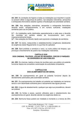 _________________________-



______________________________________________________________________

Art. 225. As condições de higiene e todas as instalações que importem à saúde
ou possam afetar a segurança do público, nas estações rodoviárias, aeroportos
e entrepostos ferroviários estarão sujeitos à fiscalização da autoridade sanitária.

Art. 226. Nas estações rodoviárias, aeroportos e entrepostos ferroviários
deverão existir, obrigatoriamente, e em número suficiente, instalações
sanitárias para uso do público.

§1º - As instalações serão destinadas separadamente a cada sexo e deverão
ser mantidas em perfeito estado de funcionamento bem como
irrepreensivelmente limpas.
§2º - Nas estações de trânsito rápido será opcional a instalação de sanitários.

Art. 227. Os bares, restaurantes e estabelecimentos congêneres obedecerão
às exigências deste Regulamento no que lhes for aplicável.

Art. 228. Será proibida a varredura a seco, ou outra prática de limpeza, que
provoque o levantamento de poeira nas instalações rodoviárias.

                        CAPÍTULO XVIII
 DOS CINEMAS, TEATROS, LOCAIS DE REUNIÕES, CIRCOS E PARQUES
                DE DIVERSÕES DE USO PÚBLICO

Art. 229. Os cinemas, teatros e locais de reuniões para uso público só poderão
funcionar depois de concedida a autorização da autoridade competente.


                             CAPÍTULO XIX
                      DOS ACAMPAMENTOS EM GERAL

Art. 230. Os acampamentos em geral só poderão funcionar depois de
devidamente autorizados pela autoridade sanitária.

Art. 231. Os acampamentos de trabalho só poderão ser instalados em terrenos
secos e com declividade suficiente para o escoamento das águas pluviais.

Art. 232. A água de abastecimento, qualquer que seja sua procedência, deverá
ser potável.

Art. 233. As fontes e poços, quando utilizados para o abastecimento dos
acampamentos em geral, deverão atender às exigências desta Lei.

Art. 234. Nenhuma fossa poderá ser instalada à montante e a menos de 20m

______________________________________________________________________
                     Rua Coelho Rodrigues, 174 – Centro
            CEP: 56 280-000 – C.N.P.J / M.F. nº 11.040.854/0001-18
                  Fone: (87) 3873 1156 Fax: (87) 3873 2115
                           Araripina - Pernambuco
 