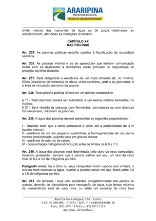 _________________________-



 ______________________________________________________________________
(vinte metros) das nascentes de água ou de poços destinados ao
abastecimento, atendidas às condições do terreno.

                                CAPÍTULO XX
                                DAS PISCINAS

Art. 235. As piscinas públicas estarão sujeitas à fiscalização da autoridade
sanitária.

Art. 236. As piscinas infantis e as de aprendizes que tenham comunicação
direta com as destinadas a nadadores serão providas de dispositivos de
proteção na linha divisória.

Art. 237. Será obrigatória a existência de um muro divisório de, no mínimo,
50cm (cinqüenta centímetros) de altura, entre canteiros, jardins ou gramados, e
a área de circulação em torno da piscina.

Art. 238. Toda piscina pública deverá ter um médico responsável.

§ 1º - Todo banhista deverá ser submetido a um exame médico semestral, no
mínimo.
§ 2º - Será vedado às pessoas com ferimentos, dermatoses ou com doenças
transmissíveis, utilizarem as piscinas.

Art. 239. A água das piscinas deverá apresentar as seguintes propriedades:

I - limpidez total, que a torne permeável à visão até a profundidade de 4 m
(quatro metros);
II - ausência de cor em pequena quantidade, e homogeneidade de cor, numa
mesma profundidade, quando vista em grande massa;
III - ausência de odor ou de sabor;
IV - concentração hidrogênio-iônico (ph) entre os limites de 6.8 e 7.3.

Art. 240. A água das piscinas será desinfetada pelo cloro ou seus compostos,
devendo apresentar, sempre que a piscina estiver em uso, um teor de cloro
livre de 0,2 a 0,6 de miligrama por litro.

Parágrafo único. Se o cloro ou seus compostos forem usados com amônia, o
teor do cloro residual na água, quando a piscina estiver em uso, ficará entre 0,6
a 1,0 de miligrama por litro.

Art. 241. Os tanques - lava pés, existentes obrigatoriamente nos pontos de
acesso, deverão ter dispositivos para renovação da água, cujo tempo máximo
de permanência será de uma hora, ou terão um excesso de cloro livre

______________________________________________________________________
                     Rua Coelho Rodrigues, 174 – Centro
            CEP: 56 280-000 – C.N.P.J / M.F. nº 11.040.854/0001-18
                  Fone: (87) 3873 1156 Fax: (87) 3873 2115
                           Araripina - Pernambuco
 