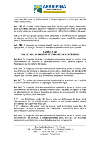 _________________________-



 ______________________________________________________________________
compreendido entre os limites de 0,6 a 1,0 de miligrama por litro, em caso de
maior permanência.

Art. 242. O controle bacteriológico será feito sempre que julgado necessário
pela autoridade sanitária, devendo o resultado evidenciar ausência de germes
do grupo coliforme, em amostras de, no mínimo 100 ml (cem mililitros) de água.

Art. 243. Em toda piscina pública será obrigatória a existência de um operador
de piscina, devidamente habilitado e responsável pelas condições sanitárias
junto à Secretaria de Saúde.

Art. 244. O operador de piscina deverá manter um registro diário, em livro
apropriado, da situação sanitária e das operações de tratamento e controle.

                        CAPÍTULO XXI
       DOS ESTABELECIMENTOS VETERINÁRIOS E CONGÊNERES

Art. 245. Os hospitais, clínicas, consultórios veterinários, locais ou centros para
adestramento de animais, e estabelecimentos afins, estarão sujeitos à
fiscalização da Secretaria de Saúde.

Art. 246. Os hospitais, clínicas e consultórios veterinários, locais e centros para
adestramento de animais, e estabelecimentos afins, destinados ao atendimento
de animais domésticos de pequeno porte poderão estar situados no perímetro
urbano das cidades, desde que atendam às exigências municipais.

Art. 247. Os canis e outros compartimentos destinados a animais nos hospitais
e clínicas deverão obedecer a Legislação Federal em vigor.

Art. 248. Os hospitais, clínicas e consultórios veterinários, locais e centros para
adestramento de animais, e estabelecimentos afins, deverão ser ligados à rede
de abastecimento de água e providos de sistema de escoamentos de líquidos
residuais, ligados à rede de esgoto.

§ 1º - Nas localidades onde não houver rede de distribuição de água, será
utilizado outro tipo de abastecimento, à critério da autoridade sanitária, desde
que atenda às exigências desta Lei.
§ 2º - Quando não existir rede de esgoto, será empregado outro tipo de
escoamento de líquidos residuais, de preferência o sistema de fossa séptica
com instalações complementares.

Art. 249. Os hospitais, clínicas e consultórios veterinários, locais e centros para
adestramento de animais, e estabelecimentos afins, deverão ser mantidos
irrepreensivelmente limpos e desinfetados de modo conveniente.

______________________________________________________________________
                     Rua Coelho Rodrigues, 174 – Centro
            CEP: 56 280-000 – C.N.P.J / M.F. nº 11.040.854/0001-18
                  Fone: (87) 3873 1156 Fax: (87) 3873 2115
                           Araripina - Pernambuco
 