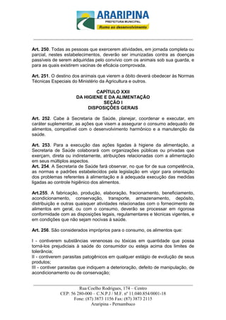 _________________________-



______________________________________________________________________

Art. 250. Todas as pessoas que exercerem atividades, em jornada completa ou
parcial, nestes estabelecimentos, deverão ser imunizadas contra as doenças
passíveis de serem adquiridas pelo convívio com os animais sob sua guarda, e
para as quais existirem vacinas de eficácia comprovada.

Art. 251. O destino dos animais que vierem a óbito deverá obedecer às Normas
Técnicas Especiais do Ministério da Agricultura e outros.

                             CAPÍTULO XXII
                     DA HIGIENE E DA ALIMENTAÇÃO
                                SEÇÃO I
                          DISPOSIÇÕES GERAIS

Art. 252. Cabe à Secretaria de Saúde, planejar, coordenar e executar, em
caráter suplementar, as ações que visem a assegurar o consumo adequado de
alimentos, compatível com o desenvolvimento harmônico e a manutenção da
saúde.

Art. 253. Para a execução das ações ligadas à higiene da alimentação, a
Secretaria de Saúde colaborará com organizações públicas ou privadas que
exerçam, direta ou indiretamente, atribuições relacionadas com a alimentação
em seus múltiplos aspectos.
Art. 254. A Secretaria de Saúde fará observar, no que for de sua competência,
as normas e padrões estabelecidos pela legislação em vigor para orientação
dos problemas referentes à alimentação e à adequada execução das medidas
ligadas ao controle higiênico dos alimentos.

Art.255. A fabricação, produção, elaboração, fracionamento, beneficiamento,
acondicionamento, conservação, transporte, armazenamento, depósito,
distribuição e outras quaisquer atividades relacionadas com o fornecimento de
alimentos em geral, ou com o consumo, deverão se processar em rigorosa
conformidade com as disposições legais, regulamentares e técnicas vigentes, e
em condições que não sejam nocivas à saúde.

Art. 256. São considerados impróprios para o consumo, os alimentos que:

I - contiverem substâncias venenosas ou tóxicas em quantidade que possa
torná-los prejudiciais à saúde do consumidor ou esteja acima dos limites de
tolerância;
II - contiverem parasitas patogênicos em qualquer estágio de evolução de seus
produtos;
III - contiver parasitas que indiquem a deterioração, defeito de manipulação, de
acondicionamento ou de conservação;

______________________________________________________________________
                     Rua Coelho Rodrigues, 174 – Centro
            CEP: 56 280-000 – C.N.P.J / M.F. nº 11.040.854/0001-18
                  Fone: (87) 3873 1156 Fax: (87) 3873 2115
                           Araripina - Pernambuco
 