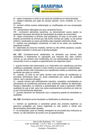 _________________________-



 ______________________________________________________________________
IV - sejam compostos no todo ou em parte de substância em decomposição;
V - estejam alterados por ação de causas naturais, como umidade, ar, luz e
enzimas;
VI - tenham sofrido avarias deterioração ou modificações em sua composição
intrínseca;
VII - apresentarem alterações em seus caracteres físicos;
VIII - contiverem elementos estranhos, ou demonstrarem pouco asseio ou
quaisquer impurezas das fases de manipulação da origem ao consumidor;
IX - sejam constituídos ou tenham sido preparados, no todo ou em parte, com
produto proveniente de animal que não tenha morrido por abate, ou de animal
enfermo, excetuados os casos permitidos pela inspeção veterinária oficial;
X - tenham sua embalagem constituída, no todo ou em parte, por substância
prejudicial à saúde;
XI - destinados ao consumo imediato, tenham ou não sofrido assadura, cocção,
e estejam expostos à venda sem a devida proteção.

Art. 257. Considerar-se-ão adulterados os alimentos que tenham sido
submetidos a tratamentos ou operações que reduzam seu valor nutritivo
normal, ou que tenham sido modificados em sua apresentação para induzir o
consumidor a erro ou engano e especialmente nos seguintes casos:

I - quando tiverem sido adicionados a ou misturados com substâncias que lhes
modifique a qualidade, reduzam o valor nutritivo ou provoquem a deterioração;
II - quando tenham sido misturados com substâncias inertes ou estranhas, para
aumentar seu peso ou volume;
III - quando, no todo ou em parte, tenham sido privados de substâncias ou
princípios alimentares úteis, ou ainda substituídos por outros de qualidade
inferior, sem a devida indicação;
IV - quando tiverem sido artificialmente coloridos, revestidos, aromatizados ou
adicionados de substâncias estranhas para dissimular defeitos de elaboração,
fraudes e alterações, ou melhorar a apresentação de modo a aparentar melhor
qualidade do que a real, salvo nos casos expressamente previstos por esta Lei
ou por normas técnicas especiais;
V - quando estiverem em desacordo com o respectivo padrão de identidade ou
qualidade.

Art. 258. Considerar-se-ão fraudados ou falsificados os alimentos que:

I - tenham as aparências e caracteres gerais dos produtos legítimos ou
genuínos protegidos por marca registrada ou sido postos à venda com
denominações reservadas àqueles;
II - na composição, peso ou medida, divergirem do enunciado dos invólucros ou
rótulos, ou não estiverem de acordo com as especificações.


______________________________________________________________________
                     Rua Coelho Rodrigues, 174 – Centro
            CEP: 56 280-000 – C.N.P.J / M.F. nº 11.040.854/0001-18
                  Fone: (87) 3873 1156 Fax: (87) 3873 2115
                           Araripina - Pernambuco
 