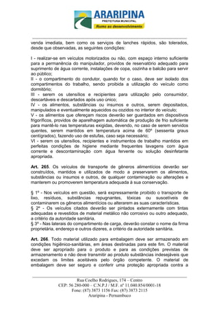 _________________________-



 ______________________________________________________________________
venda imediata, bem como os serviços de lanches rápidos, são tolerados,
desde que observadas, as seguintes condições:

I - realizar-se em veículos motorizados ou não, com espaço interno suficiente
para a permanência do manipulador, providos de reservatório adequado para
suprimento de água corrente, instalações de copa, cozinha e balcão para servir
ao público;
II - o compartimento do condutor, quando for o caso, deve ser isolado dos
compartimentos do trabalho, sendo proibida a utilização do veículo como
dormitório;
III - serem os utensílios e recipientes para utilização pelo consumidor,
descartáveis e descartados após uso único;
IV - os alimentos, substâncias ou insumos e outros, serem depositados,
manipulados e eventualmente aquecidos ou cozidos no interior do veículo;
V - os alimentos que ofereçam riscos deverão ser guardados em dispositivos
frigoríficos, providos de aparelhagem automática de produção de frio suficiente
para mantê-lo nas temperaturas exigidas, devendo, no caso de serem servidos
quentes, serem mantidos em temperatura acima de 60º (sessenta graus
centígrados), fazendo uso de estufas, caso seja necessário;
VI - serem os utensílios, recipientes e instrumentos de trabalho mantidos em
perfeitas condições de higiene mediante frequentes lavagens com água
corrente e descontaminação com água fervente ou solução desinfetante
apropriada.

Art. 265. Os veículos de transporte de gêneros alimentícios deverão ser
construídos, mantidos e utilizados de modo a preservarem os alimentos,
substâncias ou insumos e outros, de qualquer contaminação ou alterações e
manterem ou promoverem temperatura adequada à sua conservação.

§ 1º - Nos veículos em questão, será expressamente proibido o transporte de
lixo, resíduos, substâncias repugnantes, tóxicas ou suscetíveis de
contaminarem os gêneros alimentícios ou alterarem as suas características.
§ 2º - Os veículos citados deverão ser pintados externamente com tintas
adequadas e revestidos de material metálico não corrosivo ou outro adequado,
a critério da autoridade sanitária.
§ 3º - Nas laterais do compartimento de carga, deverão constar o nome da firma
proprietária, endereço e outros dizeres, a critério da autoridade sanitária.

Art. 266. Todo material utilizado para embalagem deve ser armazenado em
condições higiênico-sanitárias, em áreas destinadas para este fim. O material
deve ser apropriado para o produto e para as condições previstas de
armazenamento e não deve transmitir ao produto substâncias indesejáveis que
excedam os limites aceitáveis pelo órgão competente. O material de
embalagem deve ser seguro e conferir uma proteção apropriada contra a

______________________________________________________________________
                     Rua Coelho Rodrigues, 174 – Centro
            CEP: 56 280-000 – C.N.P.J / M.F. nº 11.040.854/0001-18
                  Fone: (87) 3873 1156 Fax: (87) 3873 2115
                           Araripina - Pernambuco
 