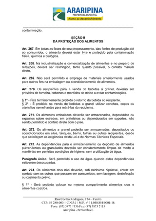 _________________________-



 ______________________________________________________________________
contaminação.

                              SEÇÃO II
                     DA PROTEÇÃO DOS ALIMENTOS

Art. 267. Em todas as fases de seu processamento, das fontes de produção até
ao consumidor, o alimento deverá estar livre e protegido pela contaminação
física, química e biológica.

Art. 268. Na industrialização e comercialização de alimentos e no preparo de
refeições, deverá ser restringido, tanto quanto possível, o contato manual
direto.

Art. 269. Não será permitido o emprego de materiais anteriormente usados
para outros fins na embalagem ou acondicionamento de alimentos.

Art. 270. Os recipientes para a venda de bebidas a granel, deverão ser
providos de torneira, cobertos e mantidos de modo a evitar contaminações.

§ 1º - Fica terminantemente proibido o retorno da bebida ao recipiente.
§ 2º - É proibido na venda de bebidas a granel utilizar conchas, copos ou
utensílios semelhantes para retirá-las do recipiente.

Art. 271. Os alimentos embalados deverão ser armazenados, depositados ou
expostos sobre estrados, em prateleiras ou dependurados em suportes, não
sendo permitido o contato direto com o piso.

Art. 272. Os alimentos a granel poderão ser armazenados, depositados ou
acondicionados em silos, tanques, barris, tulhas ou outros recipientes, desde
que satisfaçam as exigências desta Lei e de Normas Técnicas Especiais.

Art. 273. As dependências para o armazenamento ou depósito de alimentos
pulverulentos ou granulados deverão ser constantemente limpas de modo a
mantê-las em perfeitas condições de higiene, sem a utilização de água.

Parágrafo único. Será permitido o uso de água quando estas dependências
estiverem desocupadas.

Art. 274. Os alimentos crus não deverão, sob nenhuma hipótese, entrar em
contato com os outros que possam ser consumidos, sem lavagem, desinfecção
ou cozimento prévio.

§ 1º - Será proibido colocar no mesmo compartimento alimentos crus e
alimentos cozidos.

______________________________________________________________________
                     Rua Coelho Rodrigues, 174 – Centro
            CEP: 56 280-000 – C.N.P.J / M.F. nº 11.040.854/0001-18
                  Fone: (87) 3873 1156 Fax: (87) 3873 2115
                           Araripina - Pernambuco
 