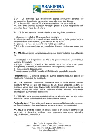 _________________________-



 ______________________________________________________________________
§ 2º - Os alimentos que desprendam odores acentuados deverão ser
armazenados, depositados ou expostos separadamente dos demais.
§ 3º. - Será proibido colocar "frios" em contato direto com as prateleiras.
Art. 275. Será proibido sobrepor bandejas, pratos e outros recipientes com
alimentos desprovidos de cobertura.

Art. 276. As temperaturas deverão obedecer aos seguintes parâmetros:

I - alimentos congelados: 18 graus celsius negativos;
II - alimentos resfriados: carne fresca e seus derivados, leite pasteurizado e
seus derivados: máximo de 10 graus celsius até 24 horas;
III - pescados e frutos do mar: máximo de 2,5 graus celsius;
IV frutos, legumes e verduras: recomenda-se 10 graus celsius para maior vida
útil.

Art. 277. Os alimentos congelados poderão ser descongelados pela utilização
de:

I - instalações com temperaturas de 7ºC (sete graus centígrados), ou menos, e
umidade 0controlada;
II - água potável e corrente à temperatura de 21ºC (vinte e um graus
centígrados), ou menos, de preferência em embalagem impermeável;
III - método direto de cozimento;
IV - qualquer outro método julgado satisfatório pela autoridade sanitária.

Parágrafo único. O alimento congelado, quando descongelado, não poderá ser
novamente refrigerado ou congelado.

Art. 278. Nenhuma substância alimentícia que já tenha sofrido cocção,
assadura, fervura ou que não dependa de um destes preparos, poderá ser
exposta à venda sem estar devidamente protegida contra a contaminação por
poeiras, insetos ou outros meios, mediante caixas, armários, dispositivos
envidraçados ou invólucros adequados.

Art. 279. Não será permitido o contato direto do alimento com jornais, outros
impressos, papéis coloridos ou outros anteriormente usados.

Parágrafo único. A face externa de papéis ou sacos plásticos poderão conter,
em forma impressa, dizeres referentes ao alimento ou ao estabelecimento.

Art. 280. Será proibido colocar em caixas, cestos e em veículos destinados ao
transporte de alimentos, qualquer outra substância que possa alterá-los,
prejudicá-los ou contaminá-los.


______________________________________________________________________
                     Rua Coelho Rodrigues, 174 – Centro
            CEP: 56 280-000 – C.N.P.J / M.F. nº 11.040.854/0001-18
                  Fone: (87) 3873 1156 Fax: (87) 3873 2115
                           Araripina - Pernambuco
 