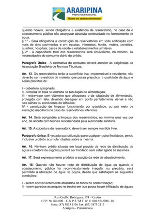 _________________________-



 ______________________________________________________________________
quando houver, sendo obrigatória a existência de reservatório, no caso de o
abastecimento público não assegurar absoluta continuidade no fornecimento de
água.
§ 1º - Será obrigatória a construção de reservatórios em toda edificação com
mais de dois pavimentos e em escolas, internatos, hotéis, motéis, pensões,
quartéis, hospitais, casas de saúde e estabelecimentos similares.
§ 2º - A capacidade total dos reservatórios será equivalente, no mínimo, às
necessidades do consumo diário do prédio.

Parágrafo Único - A estimativa do consumo deverá atender às exigências da
Associação Brasileira de Normas Técnicas.

Art. 13. Os reservatórios terão a superfície lisa, impermeável e resistente; não
deverão ser revestidos de material que possa prejudicar a qualidade da água e
serão providos de:

I - cobertura apropriada;
II - torneira de bóia na entrada da tubulação de alimentação;
III - extravasor com diâmetro que ultrapasse o da tubulação de alimentação,
protegido com tela, devendo desaguar em ponto perfeitamente visível e não
nas calhas ou condutores de telhados;
IV - canalização de limpeza funcionando por gravidade, ou por meio de
elevação mecânica no caso de reservatórios inferiores.

Art. 14. Será obrigatória a limpeza dos reservatórios, no mínimo uma vez por
ano, de acordo com técnica recomendada pela autoridade sanitária.

Art. 15. A cobertura do reservatório deverá ser sempre mantida livre.

Parágrafo único. É vedada sua utilização para qualquer outra finalidade, sendo
inclusive proibido acumular objetos sobre a mesma.

Art. 16. Nenhum prédio situado em local provido de rede de distribuição de
água e coletora de esgotos poderá ser habitado sem estar ligado às mesmas.

Art. 17. Será expressamente proibida a sucção da rede de abastecimento.

Art. 18. Quando não houver rede de distribuição de água ou quando o
abastecimento público for reconhecidamente irregular ou precário, será
permitida a utilização de água de poços, desde que satisfaçam às seguintes
condições:

I - serem convenientemente afastados de focos de contaminação;
II - terem paredes estanques no trecho em que possa haver infiltração de águas

______________________________________________________________________
                     Rua Coelho Rodrigues, 174 – Centro
            CEP: 56 280-000 – C.N.P.J / M.F. nº 11.040.854/0001-18
                  Fone: (87) 3873 1156 Fax: (87) 3873 2115
                           Araripina - Pernambuco
 