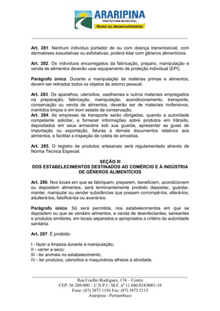 _________________________-



______________________________________________________________________

Art. 281. Nenhum indivíduo portador de ou com doença transmissível, com
dermatoses exsudativas ou esfoliativas, poderá lidar com gêneros alimentícios.

Art. 282. Os indivíduos encarregados da fabricação, preparo, manipulação e
venda de alimentos deverão usar equipamento de proteção individual (EPI).

Parágrafo único. Durante a manipulação de matérias primas e alimentos,
devem ser retirados todos os objetos de adorno pessoal.

Art. 283. Os aparelhos, utensílios, vasilhames e outros materiais empregados
na preparação, fabricação, manipulação, acondicionamento, transporte,
conservação ou venda de alimentos, deverão ser de materiais inofensivos,
mantidos limpos e em bom estado de conservação.
Art. 284. As empresas de transporte serão obrigadas, quando a autoridade
competente solicitar, a fornecer informações sobre produtos em trânsito,
depositados em seus armazéns sob sua guarda, apresentar as guias de
importação ou exportação, faturas e demais documentos relativos aos
alimentos, e facilitar a inspeção de coleta de amostras.

Art. 285. O registro de produtos artesanais será regulamentado através de
Norma Técnica Especial.

                        SEÇÃO III
DOS ESTABELECIMENTOS DESTINADOS AO COMÉRCIO E À INDÚSTRIA
                DE GÊNEROS ALIMENTÍCIOS

Art. 286. Nos locais em que se fabriquem, preparem, beneficiem, acondicionem
ou depositem alimentos, será terminantemente proibido depositar, guardar,
manter, manipular ou vender substâncias que possam corrompê-los, alterá-los,
adulterá-los, falsificá-los ou avariá-los.

Parágrafo único. Só será permitida, nos estabelecimentos em que se
depositem ou que se vendam alimentos, a venda de desinfectantes, saneantes
e produtos similares, em locais separados e apropriados a critério da autoridade
sanitária.

Art. 287. É proibido:

I - fazer a limpeza durante a manipulação;
II - varrer a seco;
III - ter animais no estabelecimento;
IV - ter produtos, utensílios e maquinários alheios à atividade.


______________________________________________________________________
                     Rua Coelho Rodrigues, 174 – Centro
            CEP: 56 280-000 – C.N.P.J / M.F. nº 11.040.854/0001-18
                  Fone: (87) 3873 1156 Fax: (87) 3873 2115
                           Araripina - Pernambuco
 