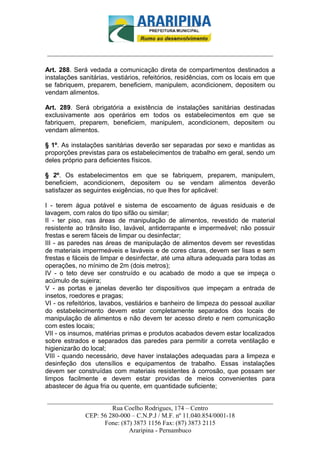 _________________________-



______________________________________________________________________

Art. 288. Será vedada a comunicação direta de compartimentos destinados a
instalações sanitárias, vestiários, refeitórios, residências, com os locais em que
se fabriquem, preparem, beneficiem, manipulem, acondicionem, depositem ou
vendam alimentos.

Art. 289. Será obrigatória a existência de instalações sanitárias destinadas
exclusivamente aos operários em todos os estabelecimentos em que se
fabriquem, preparem, beneficiem, manipulem, acondicionem, depositem ou
vendam alimentos.

§ 1º. As instalações sanitárias deverão ser separadas por sexo e mantidas as
proporções previstas para os estabelecimentos de trabalho em geral, sendo um
deles próprio para deficientes físicos.

§ 2º. Os estabelecimentos em que se fabriquem, preparem, manipulem,
beneficiem, acondicionem, depositem ou se vendam alimentos deverão
satisfazer as seguintes exigências, no que lhes for aplicável:

I - terem água potável e sistema de escoamento de águas residuais e de
lavagem, com ralos do tipo sifão ou similar;
II - ter piso, nas áreas de manipulação de alimentos, revestido de material
resistente ao trânsito liso, lavável, antiderrapante e impermeável; não possuir
frestas e serem fáceis de limpar ou desinfectar;
III - as paredes nas áreas de manipulação de alimentos devem ser revestidas
de materiais impermeáveis e laváveis e de cores claras, devem ser lisas e sem
frestas e fáceis de limpar e desinfectar, até uma altura adequada para todas as
operações, no mínimo de 2m (dois metros);
IV - o teto deve ser construído e ou acabado de modo a que se impeça o
acúmulo de sujeira;
V - as portas e janelas deverão ter dispositivos que impeçam a entrada de
insetos, roedores e pragas;
VI - os refeitórios, lavabos, vestiários e banheiro de limpeza do pessoal auxiliar
do estabelecimento devem estar completamente separados dos locais de
manipulação de alimentos e não devem ter acesso direto e nem comunicação
com estes locais;
VII - os insumos, matérias primas e produtos acabados devem estar localizados
sobre estrados e separados das paredes para permitir a correta ventilação e
higienizarão do local;
VIII - quando necessário, deve haver instalações adequadas para a limpeza e
desinfeção dos utensílios e equipamentos de trabalho. Essas instalações
devem ser construídas com materiais resistentes à corrosão, que possam ser
limpos facilmente e devem estar providas de meios convenientes para
abastecer de água fria ou quente, em quantidade suficiente;

______________________________________________________________________
                     Rua Coelho Rodrigues, 174 – Centro
            CEP: 56 280-000 – C.N.P.J / M.F. nº 11.040.854/0001-18
                  Fone: (87) 3873 1156 Fax: (87) 3873 2115
                           Araripina - Pernambuco
 