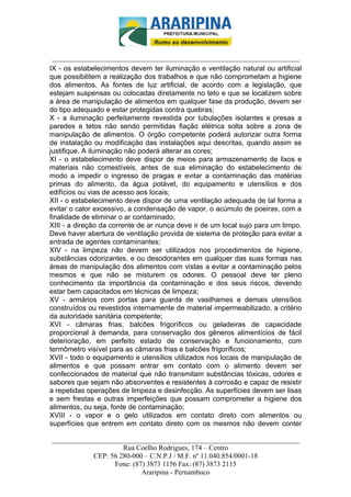 _________________________-



 ______________________________________________________________________
IX - os estabelecimentos devem ter iluminação e ventilação natural ou artificial
que possibilitem a realização dos trabalhos e que não comprometam a higiene
dos alimentos. As fontes de luz artificial, de acordo com a legislação, que
estejam suspensas ou colocadas diretamente no teto e que se localizem sobre
a área de manipulação de alimentos em qualquer fase da produção, devem ser
do tipo adequado e estar protegidas contra quebras;
X - a iluminação perfeitamente revestida por tubulações isolantes e presas a
paredes e tetos não sendo permitidas fiação elétrica solta sobre a zona de
manipulação de alimentos. O órgão competente poderá autorizar outra forma
de instalação ou modificação das instalações aqui descritas, quando assim se
justifique. A iluminação não poderá alterar as cores;
XI - o estabelecimento deve dispor de meios para armazenamento de lixos e
materiais não comestíveis, antes de sua eliminação do estabelecimento de
modo a impedir o ingresso de pragas e evitar a contaminação das matérias
primas do alimento, da água potável, do equipamento e utensílios e dos
edifícios ou vias de acesso aos locais;
XII - o estabelecimento deve dispor de uma ventilação adequada de tal forma a
evitar o calor excessivo, a condensação de vapor, o acúmulo de poeiras, com a
finalidade de eliminar o ar contaminado;
XIII - a direção da corrente de ar nunca deve ir de um local sujo para um limpo.
Deve haver abertura de ventilação provida de sistema de proteção para evitar a
entrada de agentes contaminantes;
XIV - na limpeza não devem ser utilizados nos procedimentos de higiene,
substâncias odorizantes, e ou desodorantes em qualquer das suas formas nas
áreas de manipulação dos alimentos com vistas a evitar a contaminação pelos
mesmos e que não se misturem os odores. O pessoal deve ter pleno
conhecimento da importância da contaminação e dos seus riscos, devendo
estar bem capacitados em técnicas de limpeza;
XV - armários com portas para guarda de vasilhames e demais utensílios
construídos ou revestidos internamente de material impermeabilizado, a critério
da autoridade sanitária competente;
XVI - câmaras frias, balcões frigoríficos ou geladeiras de capacidade
proporcional à demanda, para conservação dos gêneros alimentícios de fácil
deterioração, em perfeito estado de conservação e funcionamento, com
termômetro visível para as câmaras frias e balcões frigoríficos;
XVII - todo o equipamento e utensílios utilizados nos locais de manipulação de
alimentos e que possam entrar em contato com o alimento devem ser
confeccionados de material que não transmitam substâncias tóxicas, odores e
sabores que sejam não absorventes e resistentes à corrosão e capaz de resistir
a repetidas operações de limpeza e desinfecção. As superfícies devem ser lisas
e sem frestas e outras imperfeições que possam comprometer a higiene dos
alimentos, ou seja, fonte de contaminação;
XVIII - o vapor e o gelo utilizados em contato direto com alimentos ou
superfícies que entrem em contato direto com os mesmos não devem conter

______________________________________________________________________
                     Rua Coelho Rodrigues, 174 – Centro
            CEP: 56 280-000 – C.N.P.J / M.F. nº 11.040.854/0001-18
                  Fone: (87) 3873 1156 Fax: (87) 3873 2115
                           Araripina - Pernambuco
 