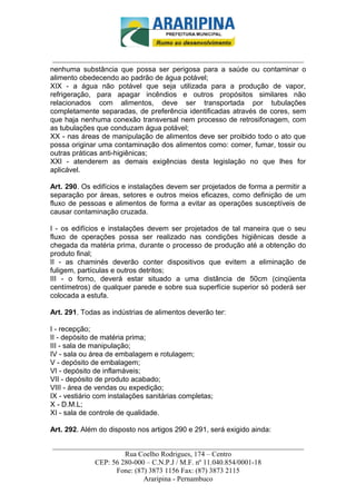 _________________________-



 ______________________________________________________________________
nenhuma substância que possa ser perigosa para a saúde ou contaminar o
alimento obedecendo ao padrão de água potável;
XIX - a água não potável que seja utilizada para a produção de vapor,
refrigeração, para apagar incêndios e outros propósitos similares não
relacionados com alimentos, deve ser transportada por tubulações
completamente separadas, de preferência identificadas através de cores, sem
que haja nenhuma conexão transversal nem processo de retrosifonagem, com
as tubulações que conduzam água potável;
XX - nas áreas de manipulação de alimentos deve ser proibido todo o ato que
possa originar uma contaminação dos alimentos como: comer, fumar, tossir ou
outras práticas anti-higiênicas;
XXI - atenderem as demais exigências desta legislação no que lhes for
aplicável.

Art. 290. Os edifícios e instalações devem ser projetados de forma a permitir a
separação por áreas, setores e outros meios eficazes, como definição de um
fluxo de pessoas e alimentos de forma a evitar as operações susceptíveis de
causar contaminação cruzada.

I - os edifícios e instalações devem ser projetados de tal maneira que o seu
fluxo de operações possa ser realizado nas condições higiênicas desde a
chegada da matéria prima, durante o processo de produção até a obtenção do
produto final;
II - as chaminés deverão conter dispositivos que evitem a eliminação de
fuligem, partículas e outros detritos;
III - o forno, deverá estar situado a uma distância de 50cm (cinqüenta
centímetros) de qualquer parede e sobre sua superfície superior só poderá ser
colocada a estufa.

Art. 291. Todas as indústrias de alimentos deverão ter:

I - recepção;
II - depósito de matéria prima;
III - sala de manipulação;
IV - sala ou área de embalagem e rotulagem;
V - depósito de embalagem;
VI - depósito de inflamáveis;
VII - depósito de produto acabado;
VIII - área de vendas ou expedição;
IX - vestiário com instalações sanitárias completas;
X - D.M.L;
XI - sala de controle de qualidade.

Art. 292. Além do disposto nos artigos 290 e 291, será exigido ainda:

______________________________________________________________________
                     Rua Coelho Rodrigues, 174 – Centro
            CEP: 56 280-000 – C.N.P.J / M.F. nº 11.040.854/0001-18
                  Fone: (87) 3873 1156 Fax: (87) 3873 2115
                           Araripina - Pernambuco
 