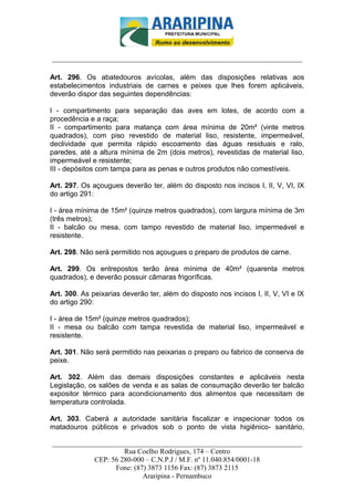 _________________________-



______________________________________________________________________

Art. 296. Os abatedouros avícolas, além das disposições relativas aos
estabelecimentos industriais de carnes e peixes que lhes forem aplicáveis,
deverão dispor das seguintes dependências:

I - compartimento para separação das aves em lotes, de acordo com a
procedência e a raça;
II - compartimento para matança com área mínima de 20m² (vinte metros
quadrados), com piso revestido de material liso, resistente, impermeável,
declividade que permita rápido escoamento das águas residuais e ralo,
paredes, até a altura mínima de 2m (dois metros), revestidas de material liso,
impermeável e resistente;
III - depósitos com tampa para as penas e outros produtos não comestíveis.

Art. 297. Os açougues deverão ter, além do disposto nos incisos I, II, V, VI, IX
do artigo 291:

I - área mínima de 15m² (quinze metros quadrados), com largura mínima de 3m
(três metros);
II - balcão ou mesa, com tampo revestido de material liso, impermeável e
resistente.

Art. 298. Não será permitido nos açougues o preparo de produtos de carne.

Art. 299. Os entrepostos terão área mínima de 40m² (quarenta metros
quadrados), e deverão possuir câmaras frigoríficas.

Art. 300. As peixarias deverão ter, além do disposto nos incisos I, II, V, VI e IX
do artigo 290:

I - área de 15m² (quinze metros quadrados);
II - mesa ou balcão com tampa revestida de material liso, impermeável e
resistente.

Art. 301. Não será permitido nas peixarias o preparo ou fabrico de conserva de
peixe.

Art. 302. Além das demais disposições constantes e aplicáveis nesta
Legislação, os salões de venda e as salas de consumação deverão ter balcão
expositor térmico para acondicionamento dos alimentos que necessitam de
temperatura controlada.

Art. 303. Caberá a autoridade sanitária fiscalizar e inspecionar todos os
matadouros públicos e privados sob o ponto de vista higiênico- sanitário,

______________________________________________________________________
                     Rua Coelho Rodrigues, 174 – Centro
            CEP: 56 280-000 – C.N.P.J / M.F. nº 11.040.854/0001-18
                  Fone: (87) 3873 1156 Fax: (87) 3873 2115
                           Araripina - Pernambuco
 