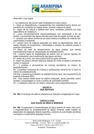 _________________________-



 ______________________________________________________________________
observado o que segue:

I - os matadouros não devem estar localizados em área urbana;
II - todas as dependências e equipamentos dos estabelecimentos devem ser
mantidos em condições de higiene antes, durante e depois do abate;
III - dispor de luz natural e artificial bem como ventilação suficiente em toda
dependência do matadouro;
IV - pisos convenientemente impermeabilizados com declividade a fim de
facilitar o escoamento das águas servidas para rede de esgoto, provido de ralo;
V - paredes com altura mínima de 2m (dois metros) revestidas de material liso,
impermeável e resistente;
VI - possuir forro de material adequado em todas as dependências onde se
realize trabalho de recebimento, manipulação e preparo de matérias primas e
produtos comestíveis;
VII dispor de rede de abastecimento de água potável, que atenda
suficientemente todas as necessidades do estabelecimento;
VIII - construir lagoa de estabilização de acordo com as normas vigentes do
órgão competente, para recebimento das águas servidas;
IX - dispor de currais, com área proporcional ao gado existente;
X - dispor de portas e demais aberturas teladas de modo a impedir a entrada de
insetos e roedores;
XI - é proibida a permanência de animais domésticos no interior do
estabelecimento;
XII - é proibida a presença de crianças e adolescentes menores de 12 anos no
interior do estabelecimento;
XIII todo o pessoal que trabalha no estabelecimento deve usar equipamento de
proteção individual (EPI);
XIV - todo resíduo sólido dever ter destino adequado, sendo permitido: aterro
sanitário, compostagem ou outro a critério de autoridade sanitária;
XV - o matadouro deve ter um médico veterinário como responsável técnico.

                                 SEÇÃO IV
                               DOS ADITIVOS

Art. 304. O emprego de aditivos obedecerá ao disposto na legislação em vigor.


                           CAPÍTULO XXIII
                    DAS ÁGUAS DE MESA E MINERAIS

Art. 305. A exploração e comercialização de água potável de mesa, bem como
o engarrafamento ou envasilhamento de águas minerais, estão sujeitos às
disposições da legislação federal específica, cabendo às autoridades sanitárias
municipais o cumprimento daquelas normas.

______________________________________________________________________
                     Rua Coelho Rodrigues, 174 – Centro
            CEP: 56 280-000 – C.N.P.J / M.F. nº 11.040.854/0001-18
                  Fone: (87) 3873 1156 Fax: (87) 3873 2115
                           Araripina - Pernambuco
 