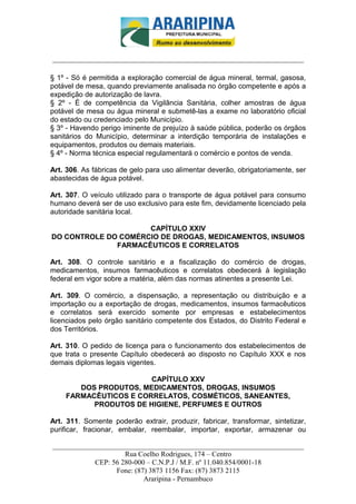 _________________________-



______________________________________________________________________

§ 1º - Só é permitida a exploração comercial de água mineral, termal, gasosa,
potável de mesa, quando previamente analisada no órgão competente e após a
expedição de autorização de lavra.
§ 2º - É de competência da Vigilância Sanitária, colher amostras de água
potável de mesa ou água mineral e submetê-las a exame no laboratório oficial
do estado ou credenciado pelo Município.
§ 3º - Havendo perigo iminente de prejuízo à saúde pública, poderão os órgãos
sanitários do Município, determinar a interdição temporária de instalações e
equipamentos, produtos ou demais materiais.
§ 4º - Norma técnica especial regulamentará o comércio e pontos de venda.

Art. 306. As fábricas de gelo para uso alimentar deverão, obrigatoriamente, ser
abastecidas de água potável.

Art. 307. O veículo utilizado para o transporte de água potável para consumo
humano deverá ser de uso exclusivo para este fim, devidamente licenciado pela
autoridade sanitária local.

                     CAPÍTULO XXIV
DO CONTROLE DO COMÉRCIO DE DROGAS, MEDICAMENTOS, INSUMOS
              FARMACÊUTICOS E CORRELATOS

Art. 308. O controle sanitário e a fiscalização do comércio de drogas,
medicamentos, insumos farmacêuticos e correlatos obedecerá à legislação
federal em vigor sobre a matéria, além das normas atinentes a presente Lei.

Art. 309. O comércio, a dispensação, a representação ou distribuição e a
importação ou a exportação de drogas, medicamentos, insumos farmacêuticos
e correlatos será exercido somente por empresas e estabelecimentos
licenciados pelo órgão sanitário competente dos Estados, do Distrito Federal e
dos Territórios.

Art. 310. O pedido de licença para o funcionamento dos estabelecimentos de
que trata o presente Capítulo obedecerá ao disposto no Capítulo XXX e nos
demais diplomas legais vigentes.

                       CAPÍTULO XXV
       DOS PRODUTOS, MEDICAMENTOS, DROGAS, INSUMOS
    FARMACÊUTICOS E CORRELATOS, COSMÉTICOS, SANEANTES,
          PRODUTOS DE HIGIENE, PERFUMES E OUTROS

Art. 311. Somente poderão extrair, produzir, fabricar, transformar, sintetizar,
purificar, fracionar, embalar, reembalar, importar, exportar, armazenar ou

______________________________________________________________________
                     Rua Coelho Rodrigues, 174 – Centro
            CEP: 56 280-000 – C.N.P.J / M.F. nº 11.040.854/0001-18
                  Fone: (87) 3873 1156 Fax: (87) 3873 2115
                           Araripina - Pernambuco
 