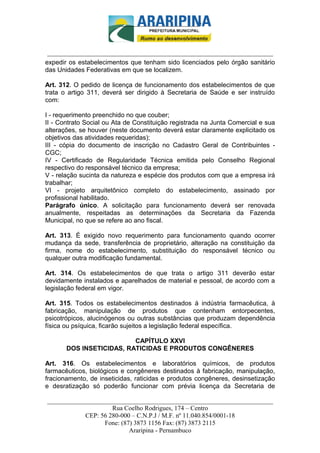 _________________________-



 ______________________________________________________________________
expedir os estabelecimentos que tenham sido licenciados pelo órgão sanitário
das Unidades Federativas em que se localizem.

Art. 312. O pedido de licença de funcionamento dos estabelecimentos de que
trata o artigo 311, deverá ser dirigido à Secretaria de Saúde e ser instruído
com:

I - requerimento preenchido no que couber;
II - Contrato Social ou Ata de Constituição registrada na Junta Comercial e sua
alterações, se houver (neste documento deverá estar claramente explicitado os
objetivos das atividades requeridas);
III - cópia do documento de inscrição no Cadastro Geral de Contribuintes -
CGC;
IV - Certificado de Regularidade Técnica emitida pelo Conselho Regional
respectivo do responsável técnico da empresa;
V - relação sucinta da natureza e espécie dos produtos com que a empresa irá
trabalhar;
VI - projeto arquitetônico completo do estabelecimento, assinado por
profissional habilitado.
Parágrafo único. A solicitação para funcionamento deverá ser renovada
anualmente, respeitadas as determinações da Secretaria da Fazenda
Municipal, no que se refere ao ano fiscal.

Art. 313. É exigido novo requerimento para funcionamento quando ocorrer
mudança da sede, transferência de proprietário, alteração na constituição da
firma, nome do estabelecimento, substituição do responsável técnico ou
qualquer outra modificação fundamental.

Art. 314. Os estabelecimentos de que trata o artigo 311 deverão estar
devidamente instalados e aparelhados de material e pessoal, de acordo com a
legislação federal em vigor.

Art. 315. Todos os estabelecimentos destinados à indústria farmacêutica, à
fabricação, manipulação de produtos que contenham entorpecentes,
psicotrópicos, alucinógenos ou outras substâncias que produzam dependência
física ou psíquica, ficarão sujeitos a legislação federal específica.

                          CAPÍTULO XXVI
       DOS INSETICIDAS, RATICIDAS E PRODUTOS CONGÊNERES

Art. 316. Os estabelecimentos e laboratórios químicos, de produtos
farmacêuticos, biológicos e congêneres destinados à fabricação, manipulação,
fracionamento, de inseticidas, raticidas e produtos congêneres, desinsetização
e desratização só poderão funcionar com prévia licença da Secretaria de

______________________________________________________________________
                     Rua Coelho Rodrigues, 174 – Centro
            CEP: 56 280-000 – C.N.P.J / M.F. nº 11.040.854/0001-18
                  Fone: (87) 3873 1156 Fax: (87) 3873 2115
                           Araripina - Pernambuco
 