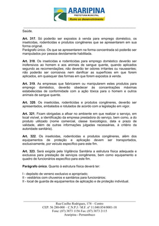 _________________________-



______________________________________________________________________
Saúde.

Art. 317. Só poderão ser expostos à venda para emprego doméstico, os
inseticidas, rodenticidas e produtos congêneres que se apresentarem em sua
forma original.
Parágrafo único. Os que se apresentarem na forma concentrada só poderão ser
manipulados por pessoa devidamente habilitada.

Art. 318. Os inseticidas e rodenticidas para emprego doméstico deverão ser
inofensivos ao homem e aos animais de sangue quente, quando aplicados
segundo as recomendações; não deverão ter odores irritantes ou nauseantes;
não poderão ser corrosivos nem danificar as superfícies em que forem
aplicados, em quaisquer das formas em que forem expostos à venda.

Art. 319. As empresas que fabricarem ou manipularem estes produtos para
emprego doméstico, deverão obedecer às concentrações máximas
estabelecidas de conformidade com a ação tóxica para o homem e outros
animais de sangue quente.

Art. 320. Os inseticidas, rodenticidas e produtos congêneres, deverão ser
apresentados, embalados e rotulados de acordo com a legislação em vigor.

Art. 321. Ficam obrigadas a afixar no ambiente em que realizar o serviço, em
local visível, a identificação da empresa prestadora do serviço, bem como, a do
produto utilizado (nome comercial, classe toxicológico, data e prazo de
validade, além de outras informações julgadas necessárias, à critério da
autoridade sanitária).

Art. 322. Os inseticidas, rodenticidas e produtos congêneres, além dos
equipamentos de proteção e aplicação devem ser transportados,
exclusivamente, por veículo específico para este fim.

Art. 323. Será exigida pela Vigilância Sanitária a estrutura física adequada e
exclusiva para prestação de serviços congêneres, bem como equipamento e
quadro de funcionários específico para este fim.

Parágrafo único. Quanto à estrutura física deverá ter:

I - depósito de veneno exclusivo e apropriado;
II - vestiários com chuveiros e sanitários para funcionários;
II - local de guarda de equipamentos de aplicação e de proteção individual.




______________________________________________________________________
                     Rua Coelho Rodrigues, 174 – Centro
            CEP: 56 280-000 – C.N.P.J / M.F. nº 11.040.854/0001-18
                  Fone: (87) 3873 1156 Fax: (87) 3873 2115
                           Araripina - Pernambuco
 
